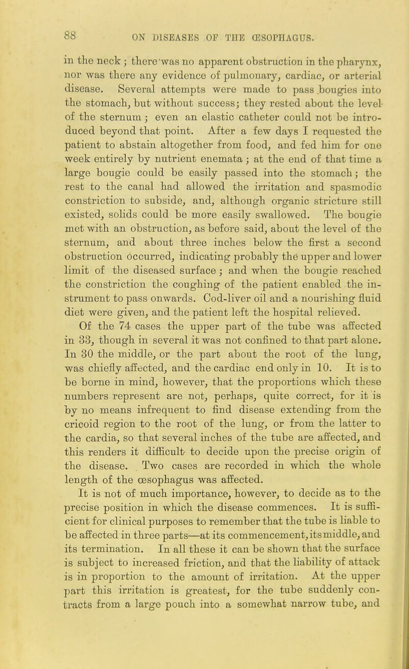 in the nock j there was no apparent obstruction in the pharynx, nor was there any evidence of pulmonary, cardiac, or arterial disease. Several attempts were made to pass .bougies into the stomach, but without success; they rested about the level- of the sternum ; even an elastic catheter could not be intro- duced beyond that point. After a few days I requested the patient to abstain altogether from food, and fed him for one week entirely by nutrient enemata; at the end of that time a large bougie could be easily passed into the stomach; the rest to the canal had allowed the irritation and spasmodic constriction to subside, and, although organic stricture still existed, solids could be more easily swallowed. The bougie met with an obstruction, as before said, about the level of the sternum, and about three inches below the first a second obstruction occurred, indicating probably the upper and lower limit of the diseased surface; and when the bougie reached the constriction the coughing of the patient enabled the in- strument to pass onwards. Cod-liver oil and a nourishing fluid diet were given, and the patient left the hospital relieved. Of the 74 cases the upper part of the tube was affected in 33, though in several it was not confined to that part alone. In 30 the middle, or the part about the root of the lung, was chiefly affected, and the cardiac end only in 10. It is to be borne in mind, however, that the proportions which these numbers represent are not, perhaps, quite correct, for it is by no means infrequent to find disease extending from the cricoid region to the root of the lung, or from the latter to the cardia, so that several inches of the tube are affected, and this renders it difficult' to decide upon the precise origin of the disease. Two cases are recorded in which the whole length of the oesophagus was affected. It is not of much importance, however, to decide as to the precise position in which the disease commences. It is suffi- cient for clinical purposes to remember that the tube is liable to be affected in three parts—at its commencement, its middle, and its termination. In all these it can be shown that the surface is subject to increased friction, and that the liability of attack is in proportion to the amount of irritation. At the upper part this irritation is greatest, for the tube suddenly con- tracts from a large pouch into a somewhat narrow tube, and