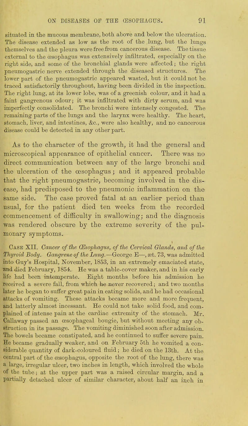 situated in the mucous membrane, both above and below the ulceration. The disease extended as low as the root of the lung, but the lungs themselves and the pleura were free from cancerous disease. The tissue external to the oesophagus was extensively infiltrated, especially on the right side, and some of the bronchial glands were affected; the right pneumogastric nerve extended through the diseased structures. The lower part of the pneumogastric appeared wasted, but it could not be traced satisfactorily throughout, having been divided in the inspection. The right lung, at its lower lobe, was of a greenish colour, and it had a faint gangrenous odour; it was infiltrated with dirty serum, and was imperfectly consolidated. The bronchi were intensely congested. The remaining parts of the lungs and the larynx were healthy. The heart, stomach, liver, and intestines, &c, were also healthy, and no cancerous disease could be detected in any other part. As to the character of the growth, it had the general and microscopical appearance of epithelial cancer. There was no direct communication between any of the large bronchi and the ulceration of the oesophagus; and it appeared probable that the right pneumogastric, becoming involved in the dis- ease, had predisposed to the pneumonic inflammation on the same side. The case proved fatal at an earlier period than usual, for the patient died ten weeks from the recorded commencement of difficulty in swallowing; and the diagnosis was rendered obscure by the extreme severity of the pul- monary symptoms. i Case XII. Cancer of the (Esophagus, of the Cervical Glands, and of the Tliyroid Body. Gangrene of the Lung.—George E—, set. 73, was admitted into Guy's Hospital, November, 1853, in an extremely emaciated state, and died February, ] 854. He was a table-cover maker, and in his early life had been intemperate. Eight months before his admission he received a severe fall, from which he never recovered; and two months later he began to suffer great pain in eating solids, and he had occasional attacks of vomiting. These attacks became more and more frequent, and latterly almost incessant. He could not take solid food, and com- plained of intense pain at the cardiac extremity of the stomach. Mr. Callaway passed an oesophageal bougie, but without meeting any ob- struction in its passage. The vomiting diminished soon after admission. The bowels became constipated, and he continued to suffer severe pain. He became gradually weaker, and on February 5th he vomited a con- siderable quantity of dark-coloured fluid; he died on the 13th. At the central part of the oesophagus, opposite the root of the lung, there was a large, irregular ulcer, two inches in length, which involved the whole of the tube; at the upper part was a raised circular margin, and a partially detached ulcer of similar character, about half an inch in