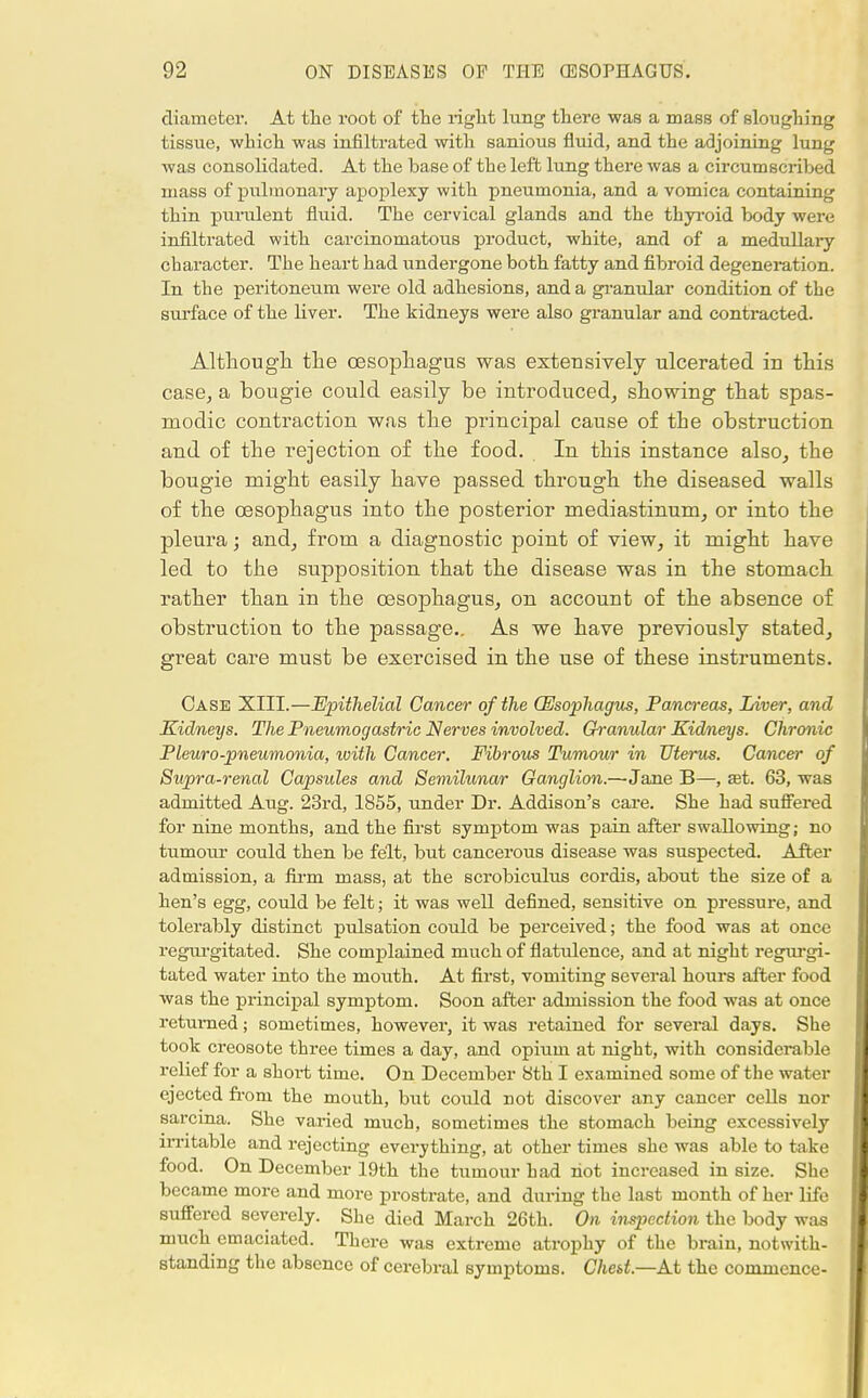diameter. At the root of the right lung there was a mass of sloughing tissue, which was infiltrated with sanious fluid, and the adjoining lung was consolidated. At the base of the left lung there was a circumscribed mass of pulmonary apoplexy with pneumonia, and a vomica containing thin purulent fluid. The cervical glands and the thyroid body were infiltrated with carcinomatous product, white, and of a medullary character. The heart had undergone both fatty and fibroid degeneration. In the peritoneum were old adhesions, and a granular condition of the surface of the liver. The kidneys were also granular and contracted. Although the oesophagus was extensively ulcerated in this case, a bougie could easily be introduced, showing that spas- modic contraction was the principal cause of the obstruction and of the rejection of the food. In this instance also, the bougie might easily have passed through the diseased walls of the oesophagus into the posterior mediastinum, or into the pleura; and, from a diagnostic point of view, it might have led to the supposition that the disease was in the stomach rather than in the oesophagus, on account of the absence of obstruction to the passage.. As we have previously stated, great care must be exercised in the use of these instruments. Case XIII.—Epithelial Cancer of the (Esophagus, Pancreas, Liver, and Kidneys. The Pneumogastric Nerves involved. Granular Kidneys. Chronic Pleuro-pneumonia, tvith Cancer. Fibrous Tumour in Uterus. Cancer of Supra-renal Capsules and Semilunar Ganglion.—Jane B—, set. 63, was admitted Aug. 23rd, 1855, under Dr. Addison's care. She had suffered for nine months, and the first symptom was pain after swallowing; no tumotu- could then be felt, but cancerous disease was suspected. After admission, a firm mass, at the scrobiculus cordis, about the size of a hen's egg, could be felt; it was well defined, sensitive on pressure, and tolerably distinct ptdsation could be perceived; the food was at once regurgitated. She complained much of flatulence, and at night regurgi- tated water into the mouth. At first, vomiting several hours after food was the principal symptom. Soon after admission the food was at once returned; sometimes, however, it was retained for several days. She took creosote three times a day, and opium at night, with considerable relief for a short time. On December 8th I examined some of the water ejected from the mouth, but coiild not discover any cancer cells nor sarcma. She varied much, sometimes the stomach being excessively irritable and rejecting everything, at other times she was able to take food. On December 19th the tumour had hot increased in size. She became more and more prostrate, and during the last month of her life suffered severely. She died March 26th. On inspection the body was much emaciated. There was extreme atrophy of the brain, notwith- standing the absence of cerebral symptoms. Ched.—A.t the commence-