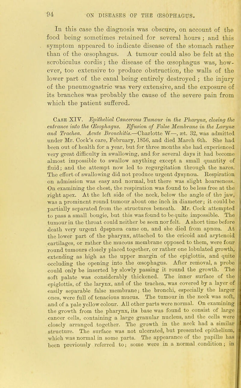 In this case the diagnosis was obscure, on account of the food being sometimes retained for several hours ; and this symptom appeared to indicate disease of the stomach rather than of the oesophagus. A tumour could also be felt at the scrobiculus cordis; the disease of the oesophagus was, how- ever, too extensive to produce obstruction, the walls of the lower part of the canal being entirely destroyed; the injury of the pneumogastric was very extensive, and the exposure of its branches was probably the cause of the severe pain from which the patient suffered. Case XIV. Epithelial Cancerous Tumour in the Pharynx, closing the entrance into the (Esophagus. Effusion of False Membrane in the Larynx and Trachea. Acute Bronchitis.—Charlotte W—, set. 32, was admitted ■under Mr. Cock's care, February, 1856, and died March 6th. She had been out of health for a year, but for three months she had experienced very great difficulty in swallowing, and for several days it had become almost impossible to swallow anything except a small quantity of fluid; and the attempt now led to regurgitation through the nares. The effort of swallowing did not produce urgent dyspnoea. Respiration on admission was easy and normal, but there was slight hoarseness. On examining the chest, the respiration was found to be less free at the right apex. At the left side of the neck, below the angle of the jaw, was a prominent round tumour about one inch in diameter; it could be partially separated from the structures beneath. Mr. Cock attempted to pass a small bougie, but this was found to be quite impossible. The tumour in the throat could neither be seen nor felt. A short time before death very urgent dpspncea came on, and she died from apncea. At the lower part of the 'pharynx, attached to the cricoid and arytenoid cartilages, or rather the mucous membrane opposed to them, were four round tumours closely placed together, or rather one lobulated growth, extending as high as the upper margin of the epiglottis, and quite occluding the opening into the oesophagus. After removal, a probe could only be inserted by slowly passing it round the growth. The soft palate was considerably thickened. The inner surface of the epiglottis, of the larynx, and of the trachea, was covered by a layer of easily separable false membrane; the bronchi, especially the larger ones, were full of tenacious mucus. The tumour in the neck was soft, and of a pale yellow colour. All other parts were normal. On examining the growth from the pharynx, its base was found to consist of large cancer cells, containing a large granular nucleus, and the cells were closely arranged together. The growth in the neck had a similar structure. The surface was not ulcerated, but presented epithelium, which was normal in some parts. The appearance of the papillaj has been previously referred to; some were in a normal condition; in I