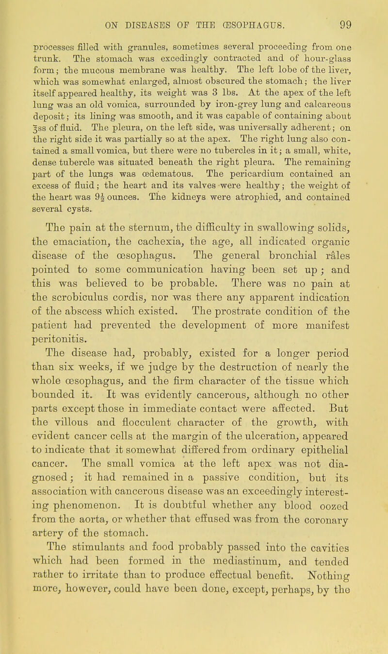 processes filled with granules, sometimes several proceeding from one trunk. The stomach was excedingly contracted and of hour-glass form; the mucous membrane was healthy. The left lobe of the liver, which was somewhat enlarged, almost obscured the stomach; the liver itself appeared healthy, its weight was 3 lbs. At the apex of the left lung was an old vomica, surrounded by iron-grey lung and calcareous deposit; its lining was smooth, and it was capable of containing about gss of fluid. The pleura, on the left side, was universally adherent; on the right side it was partially so at the apex. The right lung also con- tained a small vomica, but there were no tubercles in it; a small, white, dense tubercle was situated beneath the right pleura. The remaining part of the lungs was cedematous. The pericardium contained an excess of fluid; the heart and its valves were healthy; the weight of the heart was 9§ ounces. The kidneys were atrophied, and contained several cysts. The pain at the sternum, the difficulty in swallowing1 solids, the emaciation, the cachexia, the age, all indicated organic disease of the oesophagus. The general bronchial rales pointed to some communication having been set up ; and this was believed to be probable. There was no pain at the scrobiculus cordis, nor was there any apparent indication of the abscess which existed. The prostrate condition of the patient had prevented the development of more manifest peritonitis. The disease had, probably, existed for a longer period than six weeks, if we judge by the destruction of nearly the whole oesophagus, and the firm character of the tissue which bounded it. It was evidently cancerous, although no other parts except those in immediate contact were affected. But the villous and flocculent character of the growth, with evident cancer cells at the margin of the ulceration, appeared to indicate that it somewhat differed from ordinary epithelial cancer. The small vomica at the left apex was not dia- gnosed ; it had remained in a passive condition, but its association with cancerous disease was an exceedingly interest- ing phenomenon. It is doubtful whether any blood oozed from the aorta, or whether that effused was from the coronary artery of the stomach. The stimulants and food probably passed into the cavities which had been formed in the mediastinum, and tended rather to irritate than to produce effectual benefit. Nothing more, however, could have been done, except, perhaps, by the