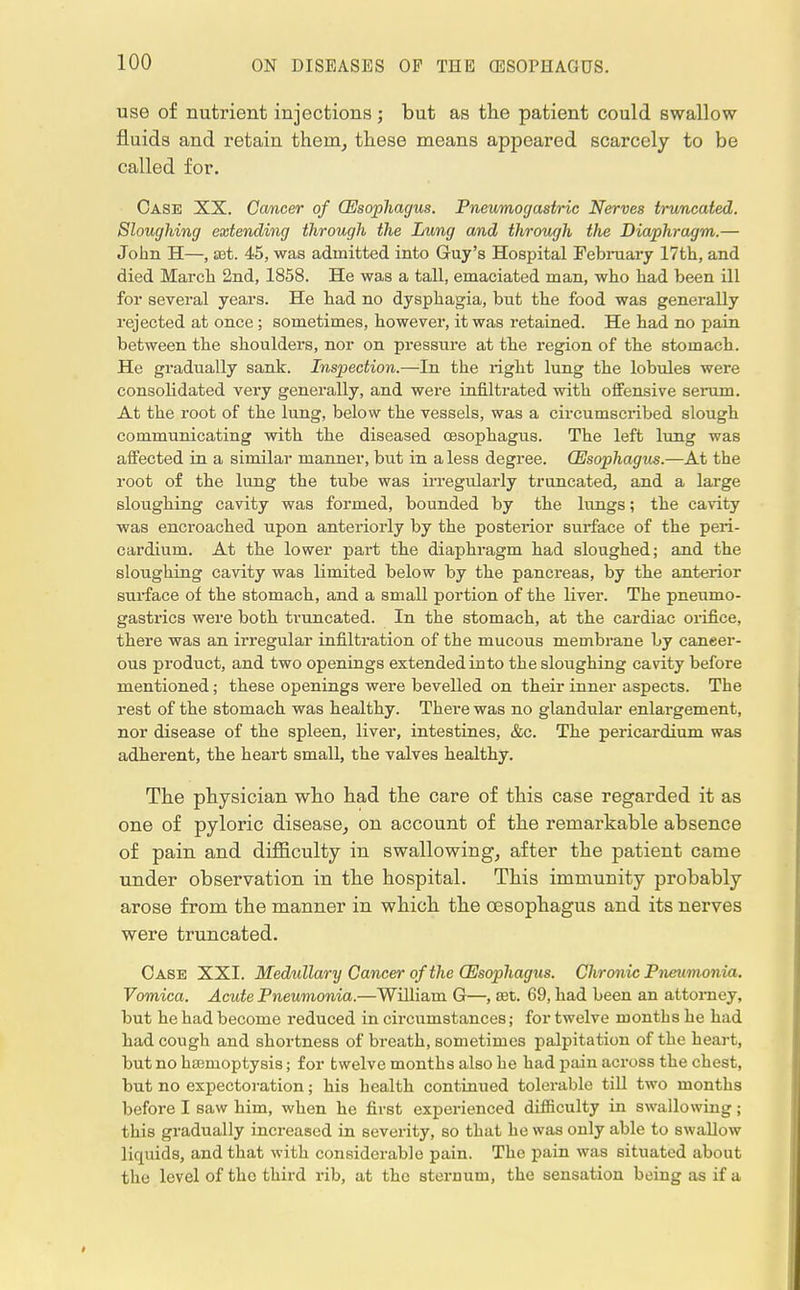 use of nutrient injections ; but as the patient could swallow fluids and retain them, these means appeared scarcely to be called for. Case XX. Cancer of (Esophagus. Pneumogastric Nerves truncated. Sloughing extending through the Lung and through the Diaphragm.— John H—, set. 45, was admitted into Guy's Hospital February 17th, and died March 2nd, 1858. He was a tall, emaciated man, who had been ill for several years. He had no dysphagia, but the food was generally rejected at once ; sometimes, however, it was retained. He had no pain between the shoulders, nor on pressure at the region of the stomach. He gradually sank. Inspection.—In the right lung the lobules were consolidated very generally, and were infiltrated with offensive serum. At the root of the lung, below the vessels, was a circumscribed slough communicating with the diseased oesophagus. The left lung was affected in a similar manner, but in a less degree. (Esophagus.—At the root of the lung the tube was irregularly truncated, and a large sloughing cavity was formed, bounded by the lungs; the cavity was encroached upon anteriorly by the posterior surface of the peri- cardium. At the lower part the diaphragm had sloughed; and the sloughing cavity was limited below by the pancreas, by the anterior surface of the stomach, and a small portion of the liver. The pneumo- gastrics were both truncated. In the stomach, at the cardiac orifice, there was an irregular infiltration of the mucous membrane by cancer- ous product, and two openings extended into the sloughing cavity before mentioned; these openings were bevelled on their inner aspects. The rest of the stomach was healthy. There was no glandular enlargement, nor disease of the spleen, liver, intestines, &c. The pericardium was adherent, the heart small, the valves healthy. The physician who had the care of this case regarded it as one of pyloric disease, on account of the remarkable absence of pain and difficulty in swallowing, after the patient came under observation in the hospital. This immunity probably arose from the manner in which the oesophagus and its nerves were truncated. Case XXI. Medullary Cancer of the (Esophagus. Chronic Pneumonia. Vomica. Acute Pneumonia.—William G—, set. 69, had been an attorney, but he had become reduced in circumstances; for twelve months he had had cough and shortness of breath, sometimes palpitation of the heart, but no hamoptysis; for twelve months also he had pain across the chest, but no expectoration; his health continued tolerable till two months before I saw him, when he first experienced difficulty in swallowing; this gradually increased in severity, so that he was only able to swallow liquids, and that with considerable pain. The pain was situated about the level of the third rib, at the sternum, the sensation being as if a