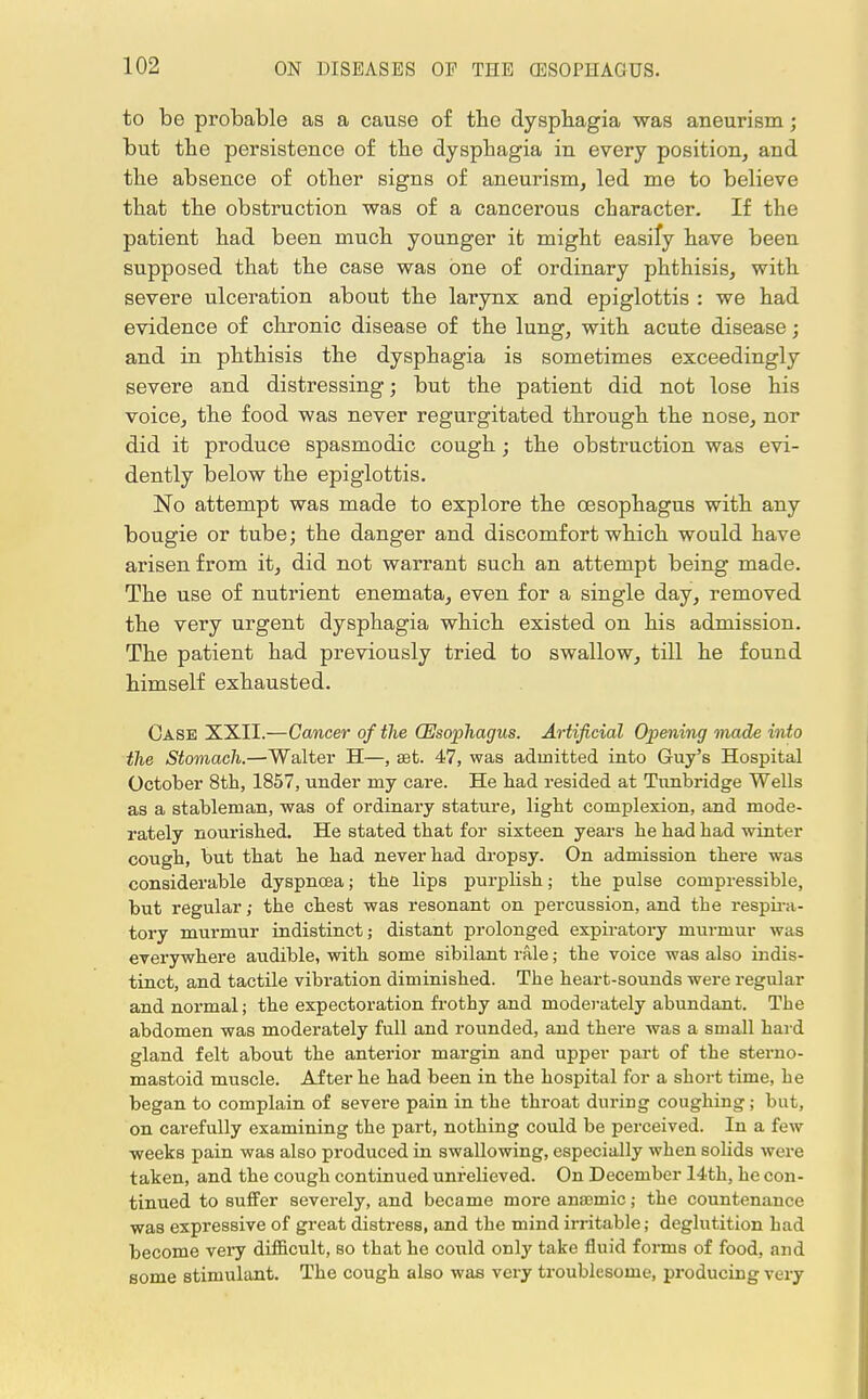 to be probable as a cause of the dysphagia was aneurism; but the persistence of the dysphagia in every position, and the absence of other signs of aneurism, led me to believe that the obstruction was of a cancerous character. If the patient had been much younger it might easily have been supposed that the case was one of ordinary phthisis, with severe ulceration about the larynx and epiglottis : we had evidence of chronic disease of the lung, with acute disease; and in phthisis the dysphagia is sometimes exceedingly severe and distressing; but the patient did not lose his voice, the food was never regurgitated through the nose, nor did it produce spasmodic cough; the obstruction was evi- dently below the epiglottis. No attempt was made to explore the oesophagus with any bougie or tube; the danger and discomfort which would have arisen from it, did not warrant such an attempt being made. The use of nutrient enemata, even for a single day, removed the very urgent dysphagia which existed on his admission. The patient had previously tried to swallow, till he found himself exhausted. Case XXII.—Cancer of the (Esophagus. Artificial Opening made into the Stomach.—Walter H—, set. 47, was admitted into Guy's Hospital October 8th, 1857, under my care. He had resided at Tunbridge Wells as a stableman, was of ordinary stature, light complexion, and mode- rately nourished. He stated that for sixteen years he had had winter cough, but that he had never had dropsy. On admission there was considerable dyspnoea; the lips purplish; the pulse compressible, but regular,- the chest was resonant on percussion, and the respira- tory murmur indistinct; distant prolonged expiratory murmur was everywhere audible, with some sibilant rale; the voice was also indis- tinct, and tactile vibration diminished. The heart-sounds were regular and normal; the expectoration frothy and moderately abundant. The abdomen was moderately full and rounded, and there was a small hard gland felt about the anterior margin and upper part of the sterno- mastoid muscle. After he had been in the hospital for a short time, he began to complain of severe pain in the throat during coughing; but, on carefully examining the part, nothing could be perceived. In a few •weeks pain was also produced in swallowing, especially when solids were taken, and the cough continued unrelieved. On December 14th, he con- tinued to suffer severely, and became more anaemic; the countenance was expressive of great distress, and the mind irritable; deglutition had become very difficult, so that he could only take fluid forms of food, and some stimulant. The cough also was very troublesome, producing very