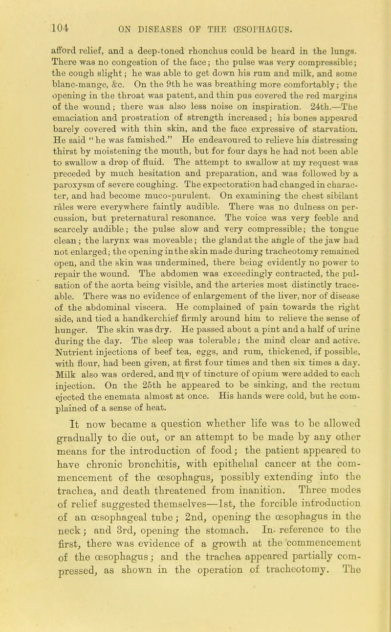 afford relief, and a deep-toned rhonchus could be heard in the lungs. There was no congestion of the face; the pulse was very compressible; the cough slight; he was able to get down his rum and milk, and some blanc-mange, &c. On the 9th he was breathing more comfortably; the opening in the throat was patent, and thin pus covered the red margins of the wound; there was also less noise on inspiration. 24th.—The emaciation and prostration of strength increased; his bones appeared barely covered with thin skin, and the face expressive of starvation. He said he was famished. He endeavoured to relieve his distressing thirst by moistening the mouth, but for four days he had not been able to swallow a drop of fluid. The attempt to swallow at my request was preceded by much hesitation and preparation, and was followed by a paroxysm of severe coughing. The expectoration had changed in charac- ter, and had become muco-purulent. On examining the chest sibilant rales were everywhere faintly audible. There was no dulness on per- cussion, but preternatural resonance. The voice was very feeble and scarcely audible; the pulse slow and very compressible; the tongue clean; the larynx was moveable; the gland at the angle of the jaw had not enlarged; the opening in the skin made during tracheotomy remained open, and the skin was undermined, there being evidently no power to repair the wound. The abdomen was exceedingly contracted, the pul- sation of the aorta being visible, and the arteries most distinctly trace- able. There was no evidence of enlargement of the liver, nor of disease of the abdominal viscera. He complained of pain towards the right side, and tied a handkerchief firmly around him to relieve the sense of hunger. The skin was dry. He passed about a pint and a half of urine during the day. The sleep was tolerable; the mind clear and active. Nutrient injections of beef tea, eggs, and rum, thickened, if possible, with flour, had been given, at first four times and then six times a day. Milk also was ordered, and w\v of tincture of opium were added to each injection. On the 25th he appeared to be sinking, and the rectum ejected the enemata almost at once. His hands were cold, but he com- plained of a sense of heat. It now became a question whether life was to be allowed gradually to die out, or an attempt to be made by any other means for the introduction of food; the patient appeared to have chronic bronchitis, with epithelial cancer at the com- mencement of the oesophagus, possibly extending into the trachea, and death threatened from inanition. Three modes of relief suggested themselves—1st, the forcible introduction of an oesophageal tube; 2nd, opening the oesophagus in the neck; and 3rd, opening the stomach. In- reference to the first, there was evidence of a growth at the commencement of the oesophagus; and the trachea appeared partially com- pressed, as shown in the operation of tracheotomy. The