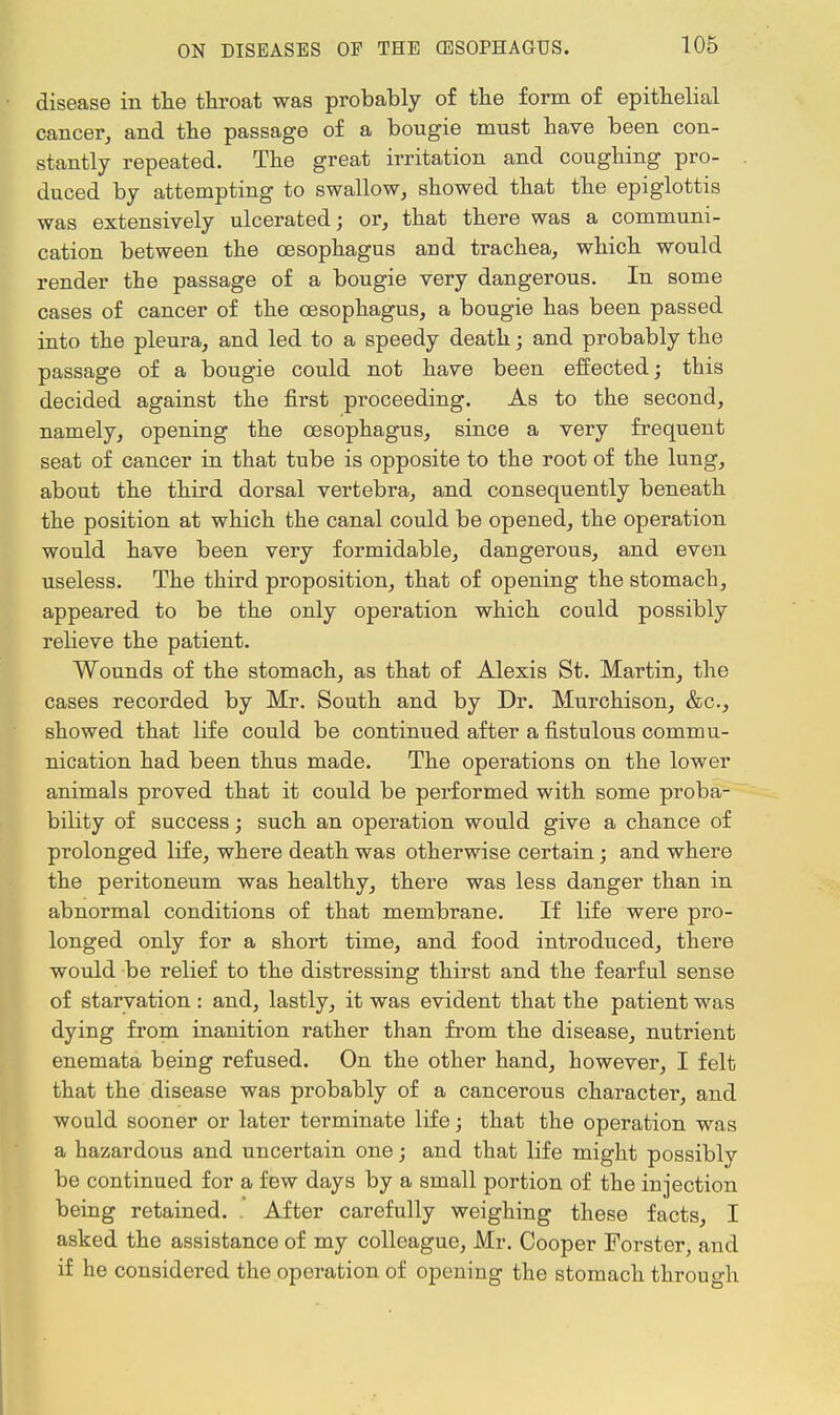 disease in the throat was probably of the form of epithelial cancer, and the passage of a bougie must have been con- stantly repeated. The great irritation and coughing pro- duced by attempting to swallow, showed that the epiglottis was extensively ulcerated; or, that there was a communi- cation between the oesophagus aud trachea, which would render the passage of a bougie very dangerous. In some cases of cancer of the oesophagus, a bougie has been passed into the pleura, and led to a speedy death; and probably the passage of a bougie could not have been effected; this decided against the first proceeding. As to the second, namely, opening the oesophagus, since a very frequent seat of cancer in that tube is opposite to the root of the lung, about the third dorsal vertebra, and consequently beneath the position at which the canal could be opened, the operation would have been very formidable, dangerous, and even useless. The third proposition, that of opening the stomach, appeared to be the only operation which could possibly reheve the patient. Wounds of the stomach, as that of Alexis St. Martin, the cases recorded by Mr. South and by Dr. Murchison, &c, showed that life could be continued after a fistulous commu- nication had been thus made. The operations on the lower animals proved that it could be performed with some proba- bility of success; such an operation would give a chance of prolonged life, where death was otherwise certain; and where the peritoneum was healthy, there was less danger than in abnormal conditions of that membrane. If life were pro- longed only for a short time, and food introduced, there would be relief to the distressing thirst and the fearful sense of starvation : and, lastly, it was evident that the patient was dying from inanition rather than from the disease, nutrient enemata being refused. On the other hand, however, I felt that the disease was probably of a cancerous character, and would sooner or later terminate life; that the operation was a hazardous and uncertain one; and that life might possibly be continued for a few days by a small portion of the injection being retained. . After carefully weighing these facts, I asked the assistance of my colleague, Mr. Cooper Forster, and if he considered the operation of opening the stomach through