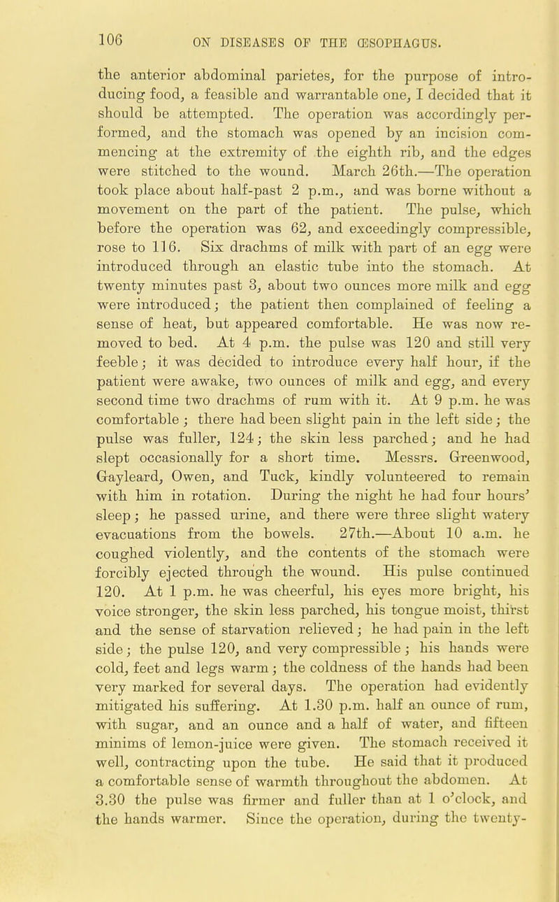 the anterior abdominal parietes, for the purpose of intro- ducing food, a feasible and warrantable one, I decided that it should be attempted. The operation was accordingly per- formed, and the stomach was opened by an incision com- mencing at the extremity of the eighth rib, and the edges were stitched to the wound. March 26th.—The operation took place about half-past 2 p.m., and was borne without a movement on the part of the patient. The pulse, which before the operation was 62, and exceedingly compressible, rose to 116. Six drachms of milk with part of an egg were introduced through an elastic tube into the stomach. At twenty minutes past 3, about two ounces more milk and egg were introduced; the patient then complained of feeling a sense of heat, but appeared comfortable. He was now re- moved to bed. At 4 p.m. the pulse was 120 and still very feeble; it was decided to introduce every half hour, if the patient were awake, two ounces of milk and egg, and every second time two drachms of rum with it. At 9 p.m. he was comfortable ; there had been slight pain in the left side ; the pulse was fuller, 124; the skin less parched; and he had slept occasionally for a short time. Messrs. Greenwood, Gayleard, Owen, and Tuck, kindly volunteered to remain with him in rotation. During the night he had four hours' sleep; he passed urine, and there were three slight watery evacuations from the bowels. 27th.—About 10 a.m. he coughed violently, and the contents of the stomach were forcibly ejected through the wound. His pulse continued 120. At 1 p.m. he was cheerful, his eyes more bright, his voice stronger, the skin less parched, his tongue moist, thirst and the sense of starvation relieved; he had pain in the left side; the pulse 120, and very compressible ; his hands were cold, feet and legs warm; the coldness of the hands had been very marked for several days. The operation had evidently mitigated his suffering. At 1.30 p.m. half an ounce of rum, with sugar, and an ounce and a half of water, and fifteen minims of lemon-juice were given. The stomach received it well, contracting upon the tube. He said that it produced a comfortable sense of warmth throughout the abdomen. At 3.30 the pulse was firmer and fuller than at 1 o'clock, and the hands warmer. Since the operation, during the twenty-