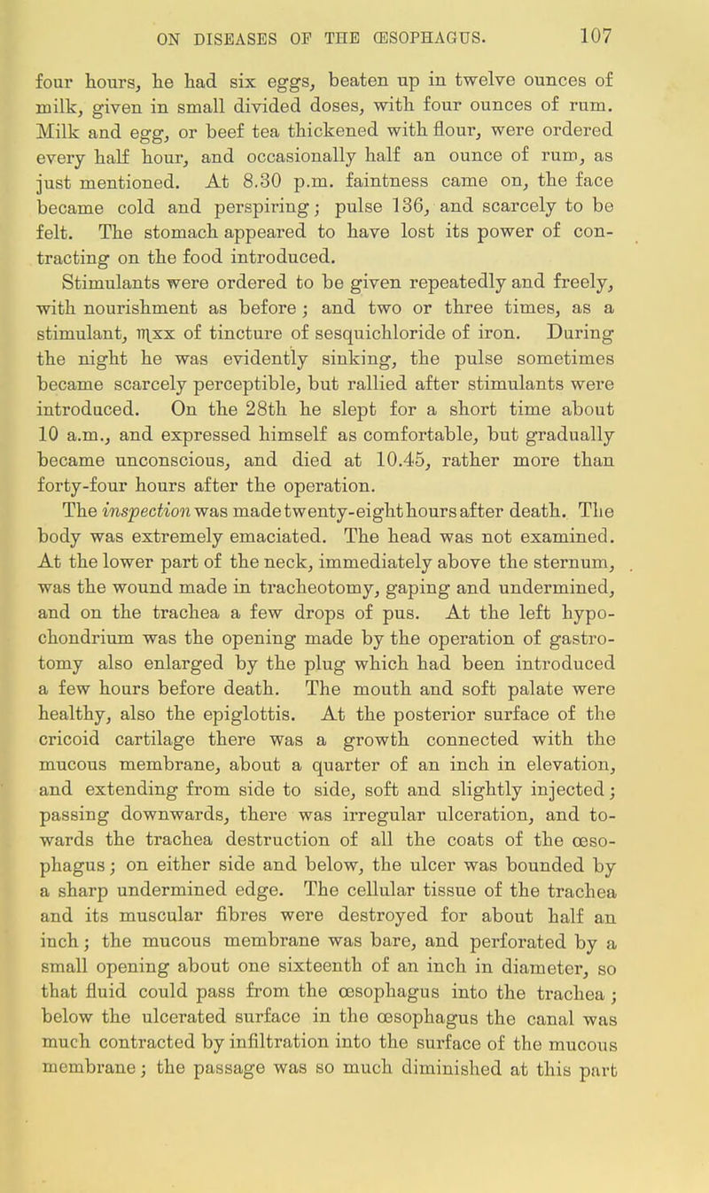 four hours, he had six eggs, beaten up in twelve ounces of milk, given in small divided doses, with four ounces of rum. Milk and egg, or beef tea thickened with flour, were ordered every half hour, and occasionally half an ounce of rum, as just mentioned. At 8.30 p.m. faintness came on, the face became cold and perspiring; pulse 136, and scarcely to be felt. The stomach appeared to have lost its power of con- tracting on the food introduced. Stimulants were ordered to be given repeatedly and freely, with nourishment as before; and two or three times, as a stimulant, l7\xx of tincture of sesquichloride of iron. During the night he was evidently sinking, the pulse sometimes became scarcely perceptible, but rallied after stimulants were introduced. On the 28th he slept for a short time about 10 a.m., and expressed himself as comfortable, but gradually became unconscious, and died at 10.45, rather more than forty-four hours after the operation. The inspectionw&s madetwenty-eighthoursafter death. Tlie body was extremely emaciated. The head was not examined. At the lower part of the neck, immediately above the sternum, was the wound made in tracheotomy, gaping and undermined, and on the trachea a few drops of pus. At the left hypo- chondrium was the opening made by the operation of gastro- tomy also enlarged by the plug which had been introduced a few hours before death. The mouth and soft palate were healthy, also the epiglottis. At the posterior surface of the cricoid cartilage there was a growth connected with the mucous membrane, about a quarter of an inch in elevation, and extending from side to side, soft and slightly injected; passing downwards, there was irregular ulceration, and to- wards the trachea destruction of all the coats of the oeso- phagus ; on either side and below, the ulcer was bounded by a sharp undermined edge. The cellular tissue of the trachea and its muscular fibres were destroyed for about half an inch; the mucous membrane was bare, and perforated by a small opening about one sixteenth of an inch in diameter, so that fluid could pass from the oesophagus into the trachea; below the ulcerated surface in the oesophagus the canal was much contracted by infiltration into the surface of the mucous membrane; the passage was so much diminished at this part