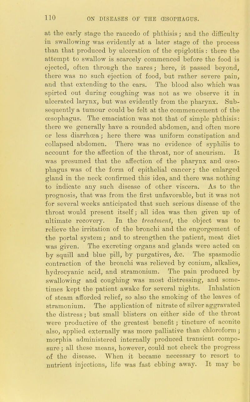 at the early stage the raucedo of phthisis; and the difficulty in swallowing was evidently at a later stage of the process than that produced by ulceration of the epiglottis : there the attempt to swallow is scarcely commenced before the food is ejected, often through the nares; here, it passed beyond, there was no such ejection of food, but rather severe pain, and that extending to the ears. The blood also which was spirted out during coughing was not as we observe it in ulcerated larynx, but was evidently from the pharynx. Sub- sequently a tumour could be felt at the commencement of the oesophagus. The emaciation was not that of simple phthisis: there we generally have a rounded abdomen, and often more or less diarrhoea; here there was uniform constipation and collapsed abdomen. There was no evidence of syphilis to account for the affection of the throat, nor of aneurism. It was presumed that the affection of the pharynx and oeso- phagus was of the form of epithelial cancer; the enlarged gland in the neck confirmed this idea, and there was nothing to indicate any such disease of other viscera. As to the prognosis, that was from the first unfavorable, but it was not for several weeks anticipated that such serious disease of the throat would present itself; all idea was then given up of ultimate recovery. In the treatment, the object was to relieve the irritation of the bronchi and the engorgement of the portal system; and to strengthen the patient, meat diet was given. The excreting organs and glands were acted on by squill and blue pill, by purgatives, &c. The spasmodic contraction of the bronchi was relieved by conium, alkalies, hydrocyanic acid, and stramonium. The pain produced by swallowing and coughing was most distressing, and some- times kept the patient awake for several nights. Inhalation of steam afforded relief, so also the smoking of the leaves of stramonium. The application of nitrate of silver aggravated the distress; but small blisters on either side of the throat were productive of the greatest benefit; tincture of aconite also, applied externally was more palliative than chloroform; morphia administered internally produced transient compo- sure ; all these means, however, could not check the progress of the disease. When it became necessary to resort to nutrient injections, life was fast ebbing away. It may be