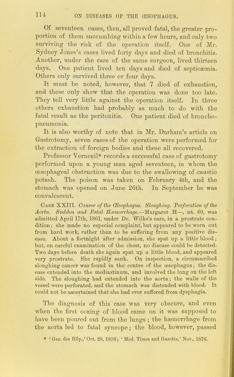 Of seventeen cases, then, all proved fatal, the greater pro- portion of them succumbing within a few hours, and only two surviving the risk of the operation itself. One of Mr. Sydney Jones's cases lived forty days and died of bronchitis. Another, under the care of the same surgeon, lived thirteen days. One patient lived ten days and died of septicemia. Others only survived three or four days. It must be noted, however, that 7 died of exhaustion, and these only show that the operation was done too late. They tell very little against the operation itself. In three others exhaustion had -probably as much to do with the fatal result as the peritonitis. One patient died of broncho- pneumonia. It is also worthy of note that in Mr. Durham's article on Gastrotomy, seven cases of the operation were performed for the extraction of foreign bodies and these all recovered. Professor Verneuil* records a successful case of gastrotomy performed upon a young man aged seventeen, in whom the oesophageal obstruction was due to the swallowing of caustic potash. The poison was taken on February 4th, and the stomach was opened on June 26th. In September he was convalescent. Case XXIIT. Cancer of the (Esophagus. Sloughing. Perforation of the Aorta. Sudden and Fatal Hemorrhage.—Margaret H—, aet. 60, was admitted April 17th, 1861, under Dr. Wilks's care, in a prostrate con- dition; she made no especial complaint, but appeared to be worn out from hard work, rather than to be suffering from any positive dis- ease. About a fortnight after admission, she spat up a little blood; but, on careful examination of the chest, no disease could be detected. Two days before death she again spat up a little blood, and appeared very prostrate. She rapidly sank. On inspection, a circumscribed sloughing cancer was found in the centre of the oesophagus; the dis- ease extended into the mediastinum, and involved the lung on the left side. The sloughing had extended into the aorta; the walls of the vessel were perforated, and the stomach was distended with blood. It could not be ascertained that she had ever suffered from dysphagia. The diagnosis of this case was very obscure, and even when the first oozing of blood came on it was supposed to have been poured out from the lungs ; the hasmorrhage from the aorta led to fatal syncope; the blood, however, passed * ' Gaz. des Hop.,' Oct. 28, 1876; ' Med. Times nnd Gazette,' Nov., 1S76.