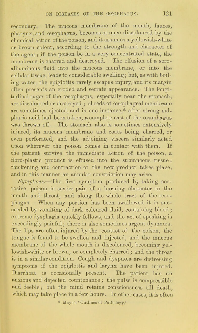 secondary. The mucous membrane of the mouth, fauces, pharynx, and oesophagus, becomes at once discoloured by the chemical action of the poison, and it assumes a yellowish-white or brown colour, according to the strength and character of the agent; if the poison be in a very concentrated state, the membrane is charred and destroyed. The effusion of a sero- albuminous fluid into the mucous membrane, or into the cellular tissue, leads to considerable swelling; but, as with boil- ing water, the epiglottis rarely escapes injury, and its margin often presents an eroded and serrate appearance. The longi- tudinal rugae of the oesophagus, especially near the stomach, are discoloured or destroyed ; shreds of oesophageal membrane are sometimes ejected, and in one instance,* after strong sul- phuric acid had been taken, a complete cast of the oesophagus was thrown off. The stomach also is sometimes extensively injured, its mucous membrane and coats being charred, or even perforated, and the adjoining viscera similarly acted upon wherever the poison comes in contact with them. If the patient survive the immediate action of the poison, a fibro-plastic product is effused into the submucous tissue; thickening and contraction of the new product takes place, and in this manner an annular constriction may arise. Symptoms.—The first symptom produced by taking cor- rosive poison is severe pain of a burning character in the mouth and throat, and along the whole tract of the oeso- phagus. When any portion has been swallowed it is suc- ceeded by vomiting of dark coloured fluid, containing blood; extreme dysphagia quickly follows, and the act of speaking is exceedingly painful; there is also sometimes urgent dyspnoea. The lips are often injured by the contact of the poison, the tongue is found to be swollen and injected, and the mucous membrane of the whole mouth is discoloured, becoming yel- lowish-white or brown, or completely charred; and the throat is in a similar condition. Cough and dyspnoea are distressing symptoms if the epiglottis and larynx have been injured. Diarrhoea is occasionally present. The patient has an anxious and dejected countenance; the pulse is compressible and feeble; but the mind retains consciousness till death, which may take place in a few hours. In other cases, it is often * Muyo's ' Outlines of Pathology.'