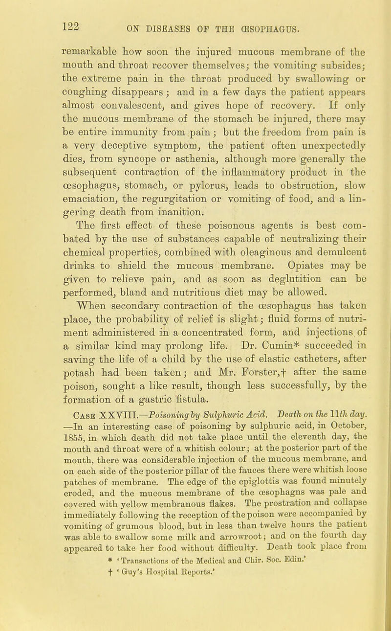 remarkable how soon the injured mucous membrane of the mouth and throat i*ecover themselves; the vomiting subsides; the extreme pain in the throat produced by swallowing or coughiug disappears; and in a few days the patient appears almost convalescent, and gives hope of recovery. If only the mucous membrane of the stomach be injured, there may be entire immunity from pain; but the freedom from pain is a very deceptive symptom, the patient often unexpectedly dies, from syncope or asthenia, although more generally the subsequent contraction of the inflammatory product in the oesophagus, stomach, or pylorus, leads to obstruction, slow emaciation, the regurgitation or vomiting of food, and a Hn- gering death from inanition. The first effect of these poisonous agents is best com- bated by the use of substances capable of neutralizing their chemical properties, combined with oleaginous and demulcent drinks to shield the mucous membrane. Opiates may be given to relieve pain, and as soon as deglutition can be performed, bland and nutritious diet may be allowed. When secondary contraction of the oesophagus has taken place, the probability of relief is slight; fluid forms of nutri- ment administered in a concentrated form, and injections of a similar kind may prolong life. Dr. Cumin* succeeded in saving the life of a child by the use of elastic catheters, after potash had been taken; and Mr. Forster,f after the same poison, sought a like result, though less successfully, by the formation of a gastric fistula. Case XXVIII.—Poisoning by Sulphuric Acid. Death on the 11th day. —In an interesting case of poisoning by sulphuric acid, in October, 1855, in which death did not take place until the eleventh day, the mouth and throat were of a whitish colour; at the posterior part of the mouth, there was considerable injection of the mucous membrane, and on each side of the posterior pillar of the fauces there were whitish loose patches of membrane. The edge of the epiglottis was found minutely eroded, and the mucous membrane of the O3sophagns was pale and covered with yellow membranous flakes. The prostration and collapse immediately following the reception of the poison were accompanied by vomiting of grumous blood, but in less than twelve hours the patient was able to swallow some milk and arrowroot; and on the fourth day appeared to take her food without difficulty. Death took place from * ' Transactions of the Medical and Chir. Soc. Edin.' f ' Guy's Hospital Reports.'