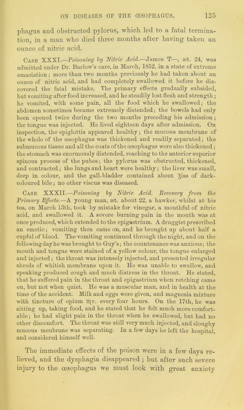 pliagus and obstructed pylorus, which led to a fatal termina- tion, in a man who died three months after having taken an ounce of nitric acid. Case XXXI.—Poisoning by Nitric Acid.—James T—, set. 24, was admitted under Dr. Barlow's care, in March, 1852, in a state of extreme emaciation ; more than two months previously he had taken about an ounce of nitric acid, and had completely swallowed it before he dis- covered the fatal mistake. The primary effects gradually subsided, but vomiting after food increased, and he steadily lost flesh and strength; he vomited, with some pain, all the food which he swallowed; the abdomen sometimes became extremely distended; the bowels had only been opened twice during the two months preceding his admission; the tongue was injected. He lived eighteen days after admission. On inspection, the epiglottis appeared healthy; the mucous membrane of the whole of the oesophagus was thickened and readily separated; the submucous tissue and all the coats of the oesophagus were also thickened ; the stomach was enormously distended, reaching to the anterior superior spinous process of the pubes; the pylorus was obstructed, thickened, and contracted; the lungs and heart were healthy; the liver was small, deep in colour, and the gall-bladder contained about ^iss of dark- coloured bile; no other viscus was diseased. Case XXXII.—Poisoning by Nitric Acid. Recovery from the Primary Effects.—A young man, set. about 22, a hawker, whilst at his tea, on March 13th, took by mistake for vinegar, a mouthful of nitric acid, and swallowed it. A severe burning pain in the mouth was at once produced, which extended to the epigastiium. A druggist prescribed an emetic; vomiting then came on, and he brought up about half a cupful of blood. The vomiting continued through the night, and on the following day he was brought to Guy's; the countenance was anxious; the mouth and tongue were stained of a yellow colour, the tongue enlarged and injected; the throat was intensely injected, and presented irregular shreds of whitish membrane upon it. He was unable to swallow, and speaking produced cough and much distress in the throat. He stated, that he suffered pain in the throat and epigastrium when retching came on, but not when quiet. He was a muscular man, and in health at the time of the accident. Milk and eggs were given, and magnesia mixture with tincture of opium illy, every four hours. On the 17th, he was sitting up, taking food, and he stated that he felt much more comfort- able; he had slight pain in the throat when he swallowed, but had no other discomfort. The throat was still very much injected, and sloughy mucous meubrane was separating. In a few days he left the hospital, and considered himself well. The immediate effects of the poison were in a few days re- lieved, and the dysphagia disappeared; but after such severe injury to the oesophagus we must look with great anxiety