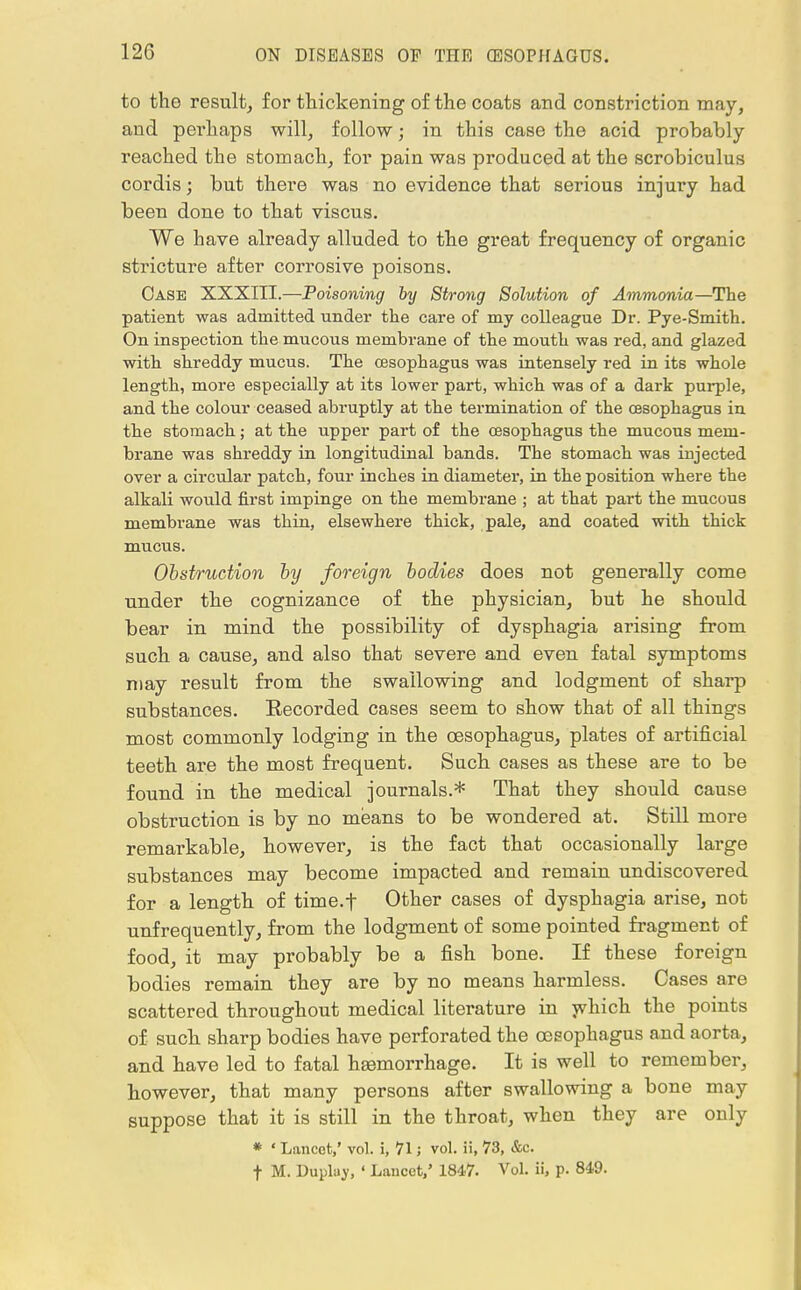 to tho result, for thickening of the coats and constriction may, and perhaps will, follow; in this case the acid probably- reached the stomach, for pain was produced at the scrobiculus cordis; but there was no evidence that serious injury had been done to that viscus. We have already alluded to the great frequency of organic stricture after corrosive poisons. Case XXXIII.—Poisoning by Strong Solution of Ammonia—The patient was admitted under the care of my colleague Dr. Pye-Smith. On inspection the mucous membrane of the mouth was red, and glazed with shreddy mucus. The oesophagus was intensely red in its whole length, more especially at its lower part, which was of a dark purple, and the colour ceased abruptly at the termination of the oesophagus in the stomach; at the upper part of the oesophagus the mucous mem- brane was shreddy in longitudinal bands. The stomach was injected over a circular patch, four inches in diameter, in the position where the alkali would first impinge on the membrane ; at that part the mucous membrane was thin, elsewhere thick, pale, and coated with thick mucus. Obstruction by foreign bodies does not generally come under the cognizance of the physician, but he should bear in mind the possibility of dysphagia arising from such a cause, and also that severe and even fatal symptoms may result from the swallowing and lodgment of sharp substances. Eecorded cases seem to show that of all things most commonly lodging in the oesophagus, plates of artificial teeth are the most frequent. Such cases as these are to be found in the medical journals.* That they should cause obstruction is by no means to be wondered at. Still more remarkable, however, is the fact that occasionally large substances may become impacted and remain undiscovered for a length of time.f Other cases of dysphagia arise, not unfrequently, from the lodgment of some pointed fragment of food, it may probably be a fish bone. If these foreign bodies remain they are by no means harmless. Cases are scattered throughout medical literature in which the points of such sharp bodies have perforated the oesophagus and aorta, and have led to fatal haemorrhage. It is well to remember, however, that many persons after swallowing a bone may suppose that it is still in the throat, when they are only * ' Lancet,' vol. i, 71; vol. ii, 73, &c. f M. Duplay, ' Lancet,' 1847. Vol. ii, p. 849.