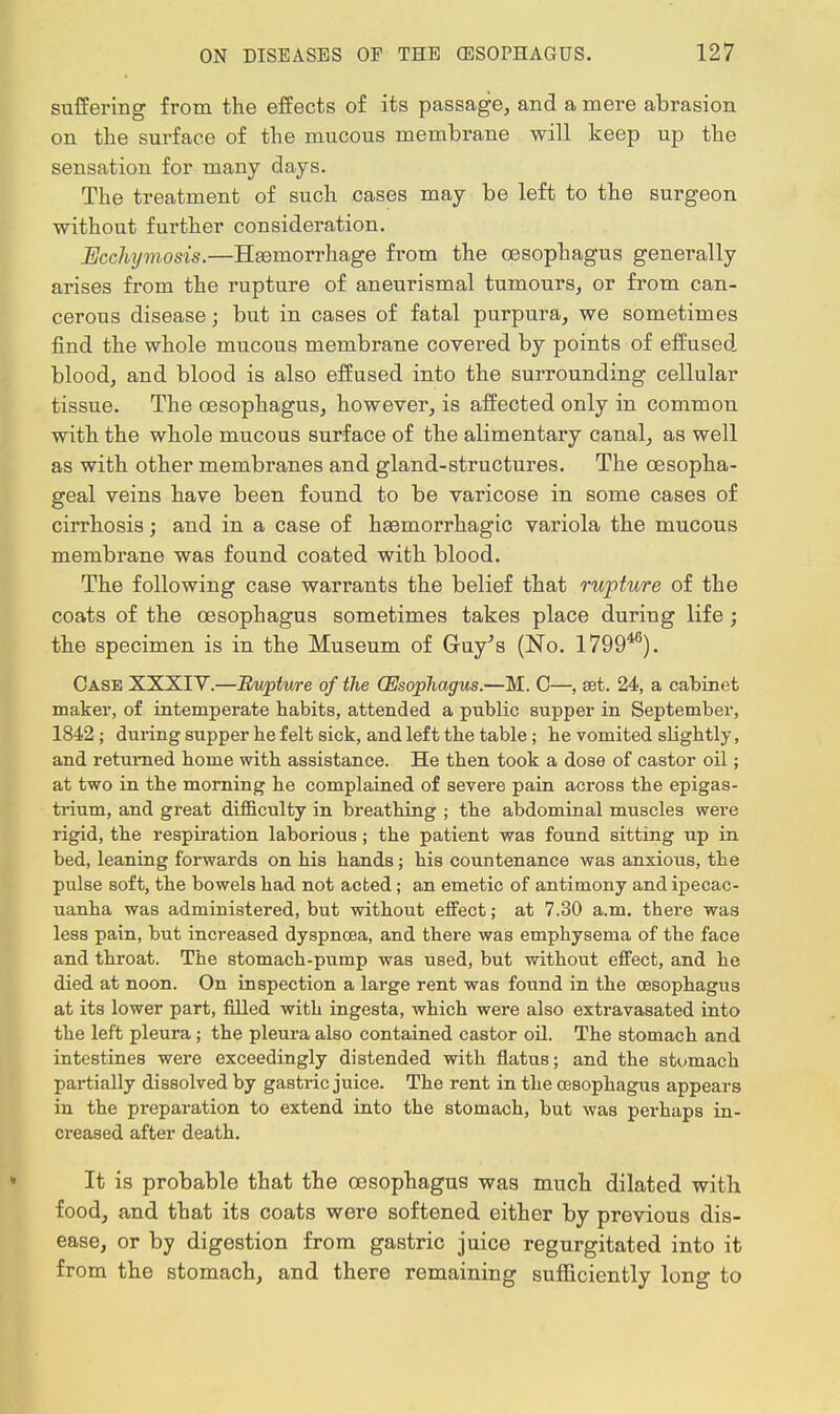suffering from the effects of its passage, and a mere abrasion on the surface of the mucous membrane will keep up the sensation for many days. The treatment of such cases may be left to the surgeon without further consideration. Ecchymosis.—Hemorrhage from the oesophagus generally arises from the rupture of aneurismal tumours, or from can- cerous disease; but in cases of fatal purpura, we sometimes find the whole mucous membrane covered by points of effused blood, and blood is also effused into the surrounding cellular tissue. The oesophagus, however, is affected only in common with the whole mucous surface of the alimentary canal, as well as with other membranes and gland-structures. The oesopha- geal veins have been found to be varicose in some cases of cirrhosis; and in a case of haemorrhagic variola the mucous membrane was found coated with blood. The following case warrants the belief that rupture of the coats of the oesophagus sometimes takes place during life; the specimen is in the Museum of Gruy's (No. 179946). Case XXXIV.—Ruptwe of the (Esophagus.—M. C—, eet. 24, a cabinet maker, of intemperate habits, attended a public supper in September, 1842 ; during supper be felt sick, and left the table ; be vomited sHghtly, and returned borne witb assistance. He tben took a dose of castor oil; at two in tbe morning be complained of severe pain across tbe epigas- trium, and great difficulty in breatbing ; tbe abdominal muscles were rigid, tbe respiration laborious; tbe patient was found sitting up in bed, leaning forwards on bis bands; bis countenance was anxious, tbe pulse soft, tbe bowels bad not acted; an emetic of antimony and ipecac- uanha was administered, but without effect; at 7.30 a.m. there was less pain, but increased dyspnoea, and there was emphysema of tbe face and throat. The stomach-pump was used, but without effect, and he died at noon. On inspection a large rent was found in the oesophagus at its lower part, filled with ingesta, which were also extravasated into the left pleura; the pleura also contained castor oil. The stomach and intestines were exceedingly distended with flatus; and the stomach partially dissolved by gastric juice. The rent in tbe oesophagus appears in the preparation to extend into the stomach, but was perhaps in- creased after death. It is probable that the oesophagus was much dilated with food, and that its coats were softened either by previous dis- ease, or by digestion from gastric juice regurgitated into it from the stomach, and there remaining sufficiently long to