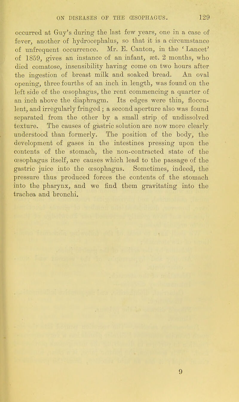 occurred at Guy's during the last few years, one in a case of fever, another of hydrocephalus, so that it is a circumstance of unfrequent occurrence. Mr. E. Canton, in the ' Lancet' of 1859, gives an instance of an infant, aet. 2 months, who died comatose, insensibility having come on two hours after the ingestion of breast milk and soaked bread. An oval opening, three fourths of an inch in length, was found on the left side of the oesophagus, the rent commencing a quarter of an inch above the diaphragm. Its edges were thin, floecu- lent, and irregularly fringed; a second aperture also was found separated from the other by a small strip of undissolved texture. The causes of gastric solution are now more clearly understood than formerly. The position of the body, the development of gases in the intestines pressing upon the contents of the stomach, the non-contracted state of the oesophagus itself, are causes which lead to the passage of the gastric juice into the oesophagus. Sometimes, indeed, the pressure thus produced forces the contents of the stomach into the pharynx, and we find them gravitating into the trachea and bronchi. 9