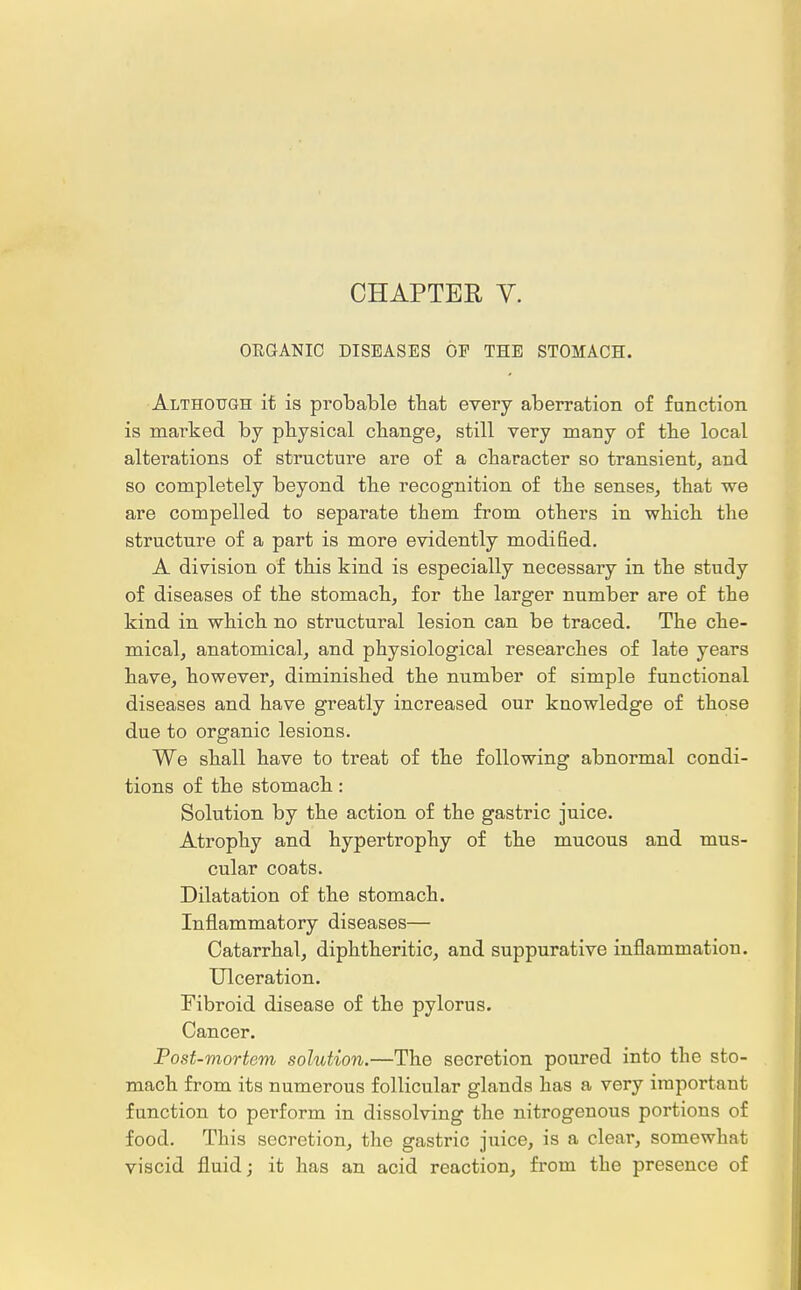 CHAPTER V. OEGANIC DISEASES OF THE STOMACH. Although it is probable that every aberration of function is marked by physical change, still very many of the local alterations of structure are of a character so transient, and so completely beyond the recognition of the senses, that we are compelled to separate them from others in which the structure of a part is more evidently modified. A division of this kind is especially necessary in the study of diseases of the stomach, for the larger number are of the kind in which no structural lesion can be traced. The che- mical, anatomical, and physiological researches of late years have, however, diminished the number of simple functional diseases and have greatly increased our knowledge of those due to organic lesions. We shall have to treat of the following abnormal condi- tions of the stomach: Solution by the action of the gastric juice. Atrophy and hypertrophy of the mucous and mus- cular coats. Dilatation of the stomach. Inflammatory diseases— Catarrhal, diphtheritic, and suppurative inflammation. Ulceration. Fibroid disease of the pylorus. Cancer. Post-mortem solution.—The secretion poured into the sto- mach from its numerous follicular glands has a very important function to perform in dissolving the nitrogenous portions of food. This secretion, the gastric juice, is a clear, somewhat viscid fluid; it has an acid reaction, from the presence of