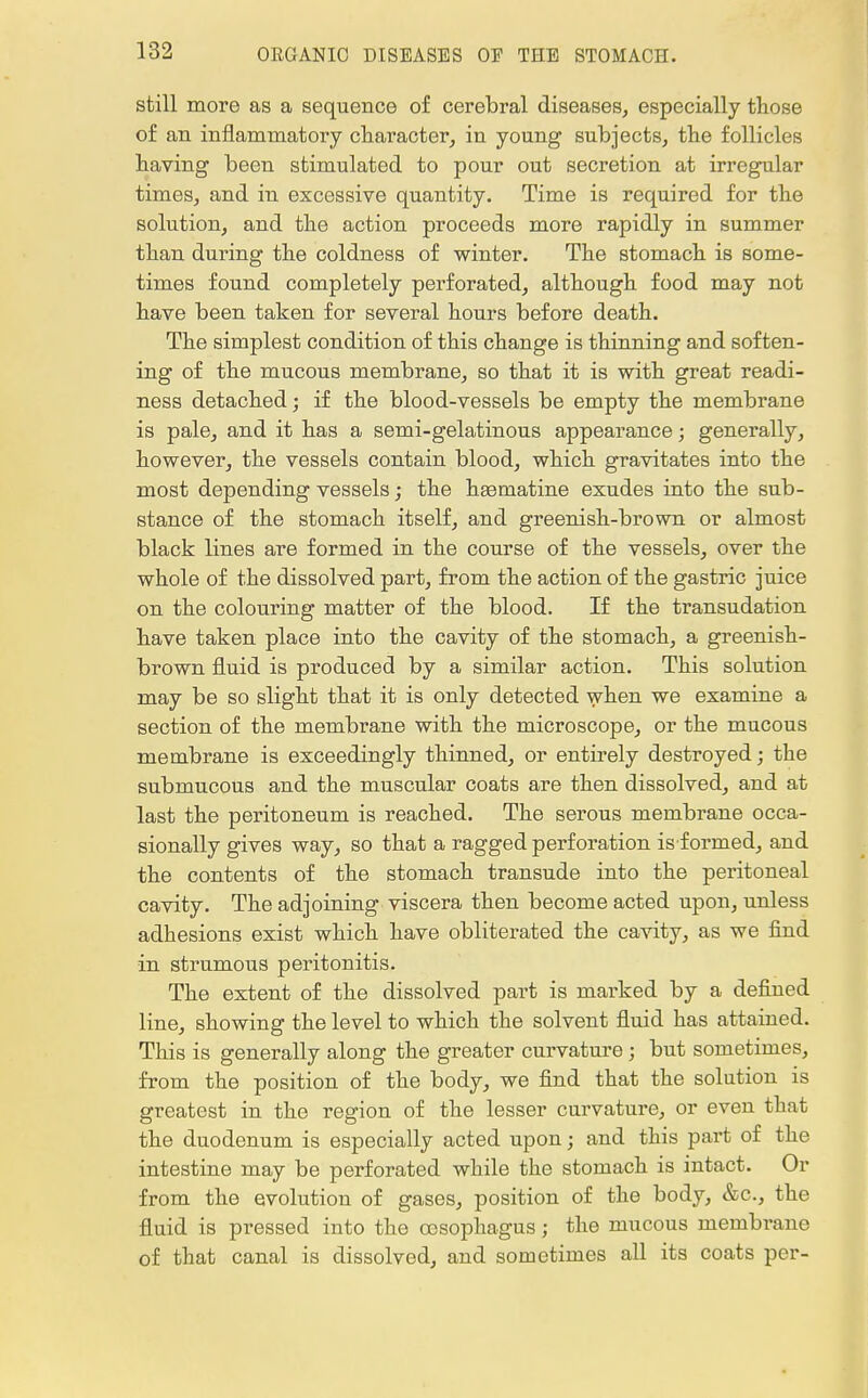 still more as a sequence of cerebral diseases, especially those of an inflammatory character, in young subjects, the follicles having been stimulated to pour out secretion at irregular times, and in excessive quantity. Time is required for the solution, and the action proceeds more rapidly in summer than during the coldness of winter. The stomach is some- times found completely perforated, although food may not have been taken for several hours before death. The simplest condition of this change is thinning and soften- ing of the mucous membrane, so that it is with great readi- ness detached; if the blood-vessels be empty the membrane is pale, and it has a semi-gelatinous appearance; generally, however, the vessels contain blood, which gravitates into the most depending vessels; the ha3matine exudes into the sub- stance of the stomach itself, and greenish-brown or almost black lines are formed in the course of the vessels, over the whole of the dissolved part, from the action of the gastric juice on the colouring matter of the blood. If the transudation have taken place into the cavity of the stomach, a greenish- brown fluid is produced by a similar action. This solution may be so slight that it is only detected when we examine a section of the membrane with the microscope, or the mucous membrane is exceedingly thinned, or entirely destroyed; the submucous and the muscular coats are then dissolved, and at last the peritoneum is reached. The serous membrane occa- sionally gives way, so that a ragged perforation is formed, and the contents of the stomach transude into the peritoneal cavity. The adjoining viscera then become acted upon, unless adhesions exist which have obliterated the cavity, as we find in strumous peritonitis. The extent of the dissolved part is marked by a defined line, showing the level to which the solvent fluid has attained. This is generally along the greater curvature ; but sometimes, from the position of the body, we find that the solution is greatest in the region of the lesser curvature, or even that the duodenum is especially acted upon; and this part of the intestine may be perforated while the stomach is intact. Or from the evolution of gases, position of the body, &c, the fluid is pressed into the oesophagus; the mucous membrane of that canal is dissolved, and sometimes all its coats per-