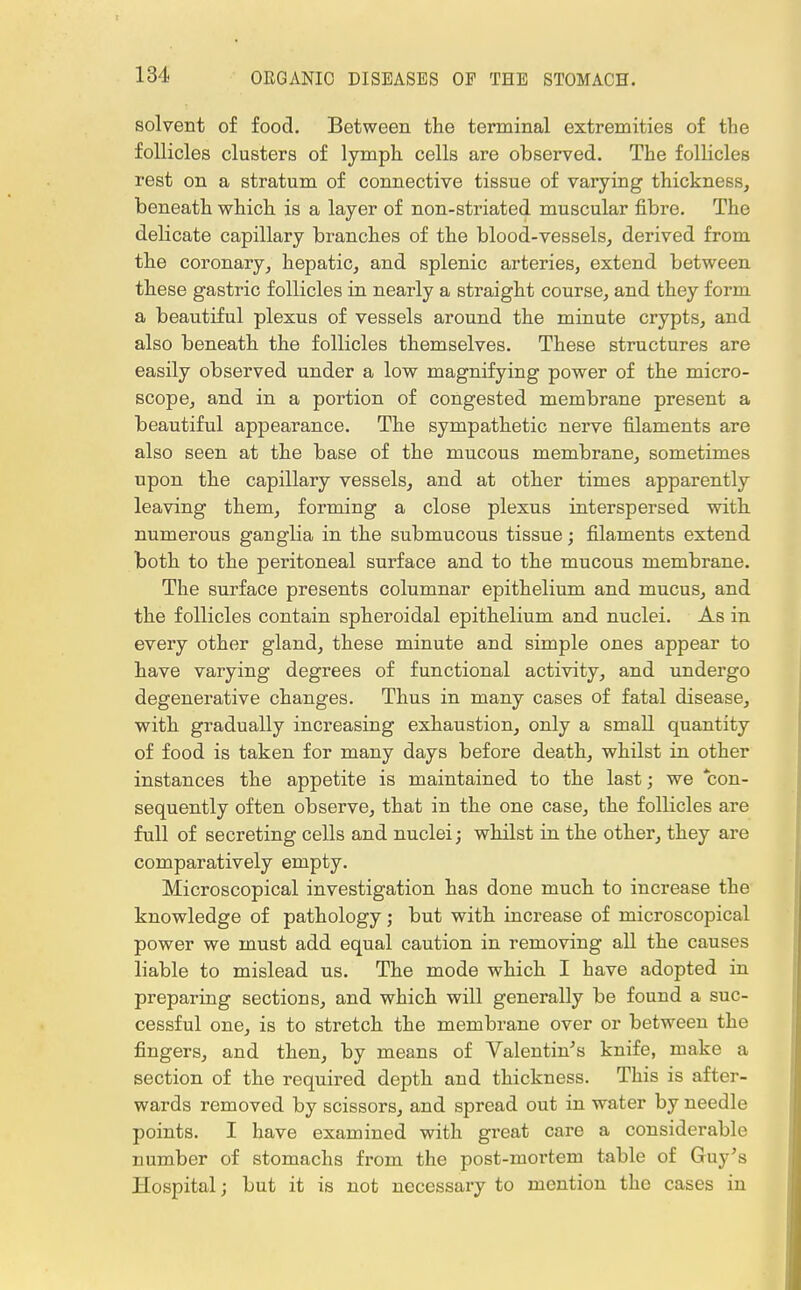 solvent of food. Between the terminal extremities of the follicles clusters of lymph cells are observed. The follicles rest on a stratum of connective tissue of varying thickness, beneath which is a layer of non-striated muscular fibre. The delicate capillary branches of the blood-vessels, derived from the coronary, hepatic, and splenic arteries, extend between these gastric follicles in nearly a straight course, and they form a beautiful plexus of vessels around the minute crypts, and also beneath the follicles themselves. These structures are easily observed under a low magnifying power of the micro- scope, and in a portion of congested membrane present a beautiful appearance. The sympathetic nerve filaments are also seen at the base of the mucous membrane, sometimes upon the capillary vessels, and at other times apparently leaving them, forming a close plexus interspersed with numerous ganglia in the submucous tissue; filaments extend both to the peritoneal surface and to the mucous membrane. The surface presents columnar epithelium and mucus, and the follicles contain spheroidal epithelium and nuclei. As in every other gland, these minute and simple ones appear to have varying degrees of functional activity, and undergo degenerative changes. Thus in many cases of fatal disease, with gradually increasing exhaustion, only a small quantity of food is taken for many days before death, whilst in other instances the appetite is maintained to the last; we con- sequently often observe, that in the one case, the follicles are full of secreting cells and nuclei; whilst in the other, they are comparatively empty. Microscopical investigation has done much to increase the knowledge of pathology; but with increase of microscopical power we must add equal caution in removing all the causes liable to mislead us. The mode which I have adopted in preparing sections, and which will generally be found a suc- cessful one, is to stretch the membrane over or between the fingers, and then, by means of Valentin's knife, make a section of the required depth and thickness. This is after- wards removed by scissors, and spread out in water by needle points. I have examined with great care a considerable number of stomachs from the post-mortem table of Guy's Hospital; but it is not necessary to mention the cases in