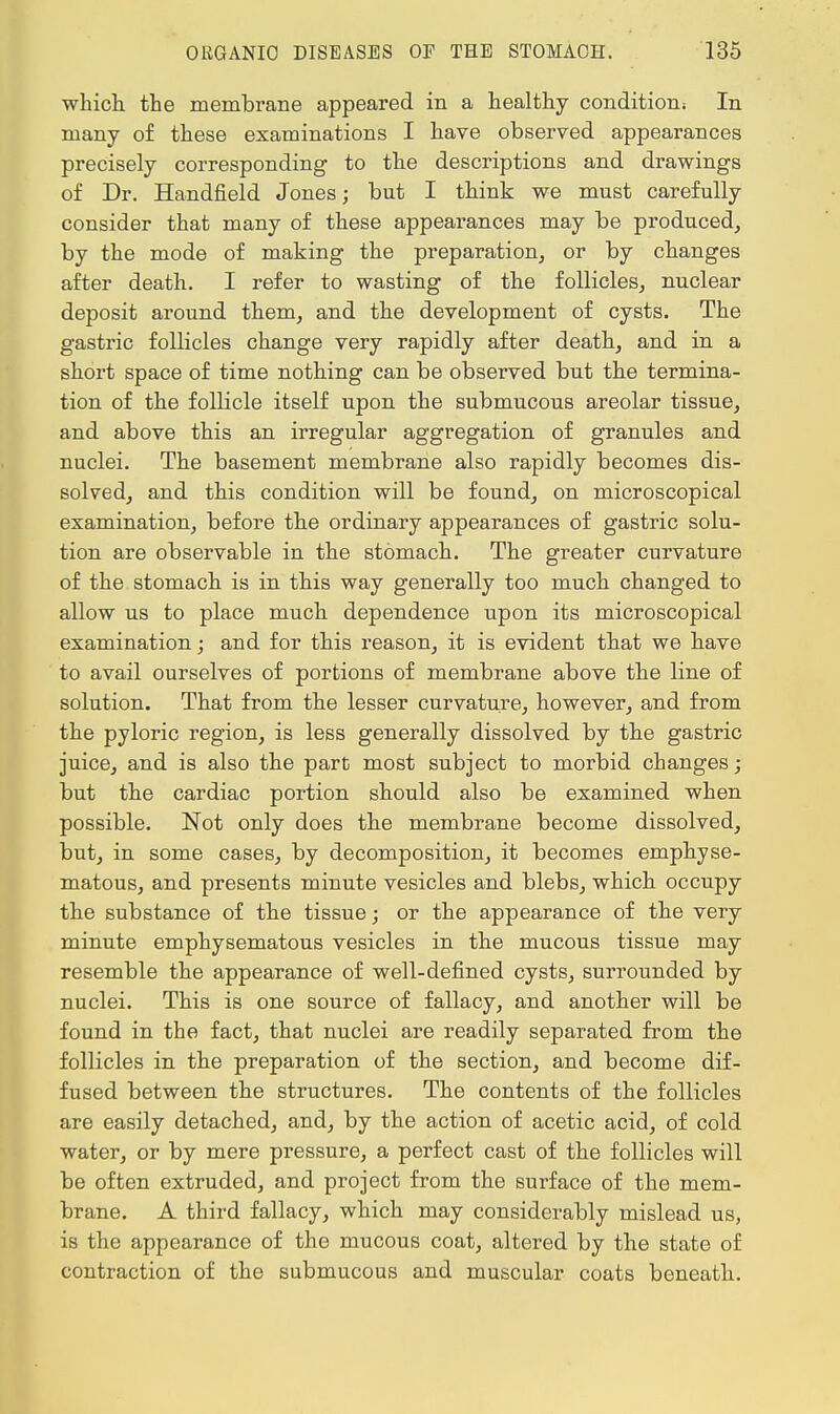 which the membrane appeared in a healthy condition; In many of these examinations I have observed appearances precisely corresponding to the descriptions and drawings of Dr. Handheld Jones; but I think we must carefully consider that many of these appearances may be produced, by the mode of making the preparation, or by changes after death. I refer to wasting of the follicles, nuclear deposit around them, and the development of cysts. The gastric follicles change very rapidly after death, and in a short space of time nothing can be observed but the termina- tion of the follicle itself upon the submucous areolar tissue, and above this an irregular aggregation of granules and nuclei. The basement membrane also rapidly becomes dis- solved, and this condition will be found, on microscopical examination, before the ordinary appearances of gastric solu- tion are observable in the stomach. The greater curvature of the stomach is in this way generally too much changed to allow us to place much dependence upon its microscopical examination; and for this reason, it is evident that we have to avail ourselves of portions of membrane above the line of solution. That from the lesser curvature, however, and from the pyloric region, is less generally dissolved by the gastric juice, and is also the part most subject to morbid changes; but the cardiac portion should also be examined when possible. Not only does the membrane become dissolved, but, in some cases, by decomposition, it becomes emphyse- matous, and presents minute vesicles and blebs, which occupy the substance of the tissue; or the appearance of the very minute emphysematous vesicles in the mucous tissue may resemble the appearance of well-defined cysts, surrounded by nuclei. This is one source of fallacy, and another will be found in the fact, that nuclei are readily separated from the follicles in the preparation of the section, and become dif- fused between the structures. The contents of the follicles are easily detached, and, by the action of acetic acid, of cold water, or by mere pressure, a perfect cast of the follicles will be often extruded, and project from the surface of the mem- brane. A third fallacy, which may considerably mislead us, is the appearance of the mucous coat, altered by the state of contraction of the submucous and muscular coats beneath.