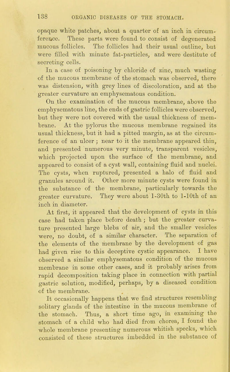 opaque white patches, about a quarter of an inch in circum- ference. These parts were found to consist of degenerated mucous follicles. The follicles had their usual outline, but were filled with minute fat-particles, and were destitute of secreting cells. In a case of poisoning by chloride of zinc, much wasting of the mucous membrane of the stomach was observed, there was distension, with grey lines of discoloration, and at the greater curvature an emphysematous condition. On the examination of the mucous membrane, above the emphysematous line, the ends of gastric follicles were observed, but they were not covered with the usual thickness of mem- brane. At the pylorus the mucous membrane regained its usual thickness, but it had a pitted margin, as at the circum- ference of an ulcer ; near to it the membrane appeared thin, and presented numerous very minute, transparent vesicles, which projected upon the surface of the membrane, and appeared to consist of a cyst wall, containing fluid and nuclei. The cysts, when ruptured, presented a halo of fluid and granules around it. Other more minute cysts were found in the substance of the membrane, particularly towards the greater curvature. They were about l-30th to 1-1 Oth of an inch in diameter. At first, it appeared that the development of cysts in this case had taken place before death ; but the greater curva- ture presented large blebs of air, and the smaller vesicles were, no doubt, of a similar character. The separation of the elements of the membrane by the development of gas had given rise to this deceptive cystic appearance. I have observed a similar emphysematous condition of the mucous membrane in some other cases, and it probably arises from rapid decomposition taking place in connection with partial gastric solution, modified, perhaps, by a diseased condition of the membrane. It occasionally happens that we find structures resembling solitary glands of the intestine in the mucous membrane of the stomach. Thus, a short time ago, in examining the stomach of a child who had died from chorea, I found the whole membrane presenting numerous whitish specks, which consisted of these structures imbedded in the substance of