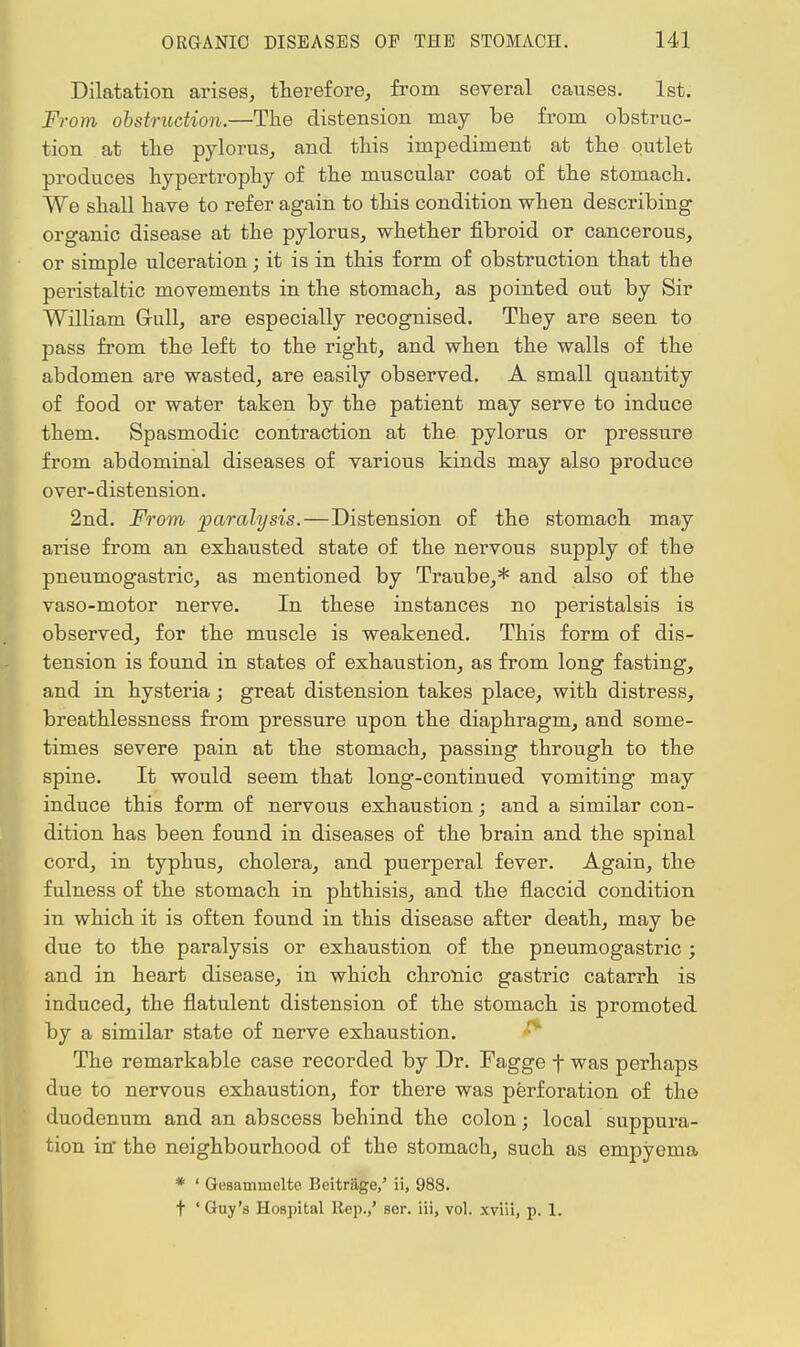 Dilatation arises, therefore, from several causes. 1st. From obstruction.—The distension may be from obstruc- tion at the pylorus, and this impediment at the outlet produces hypertrophy of the muscular coat of the stomach. We shall have to refer again to this condition when describing organic disease at the pylorus, whether fibroid or cancerous, or simple ulceration; it is in this form of obstruction that the peristaltic movements in the stomach, as pointed out by Sir William Gull, are especially recognised. They are seen to pass from the left to the right, and when the walls of the abdomen are wasted, are easily observed. A small quantity of food or water taken by the patient may serve to induce them. Spasmodic contraction at the pylorus or pressure from abdominal diseases of various kinds may also produce over- distension. 2nd. From paralysis.—Distension of the stomach may arise from an exhausted state of the nervous supply of the pneumogastric, as mentioned by Traube,* and also of the vaso-motor nerve. In these instances no peristalsis is observed, for the muscle is weakened. This form of dis- tension is found in states of exhaustion, as from long fasting, and in hysteria; great distension takes place, with distress, breathlessness from pressure upon the diaphragm, and some- times severe pain at the stomach, passing through to the spine. It would seem that long-continued vomiting may induce this form of nervous exhaustion; and a similar con- dition has been found in diseases of the brain and the spinal cord, in typhus, cholera, and puerperal fever. Again, the fulness of the stomach in phthisis, and the flaccid condition in which it is often found in this disease after death, may be due to the paralysis or exhaustion of the pneumogastric ; and in heart disease, in which chronic gastric catarrh is induced, the flatulent distension of the stomach is promoted by a similar state of nerve exhaustion. The remarkable case recorded by Dr. Fagge f was perhaps due to nervous exhaustion, for there was perforation of the duodenum and an abscess behind the colon; local suppura- tion in' the neighbourhood of the stomach, such as empyema * ' Gesammclte Beitrage,' ii, 988. t ' Guy'a Hospital Rep.,' ser. iii, vol. xviii, p. 1.