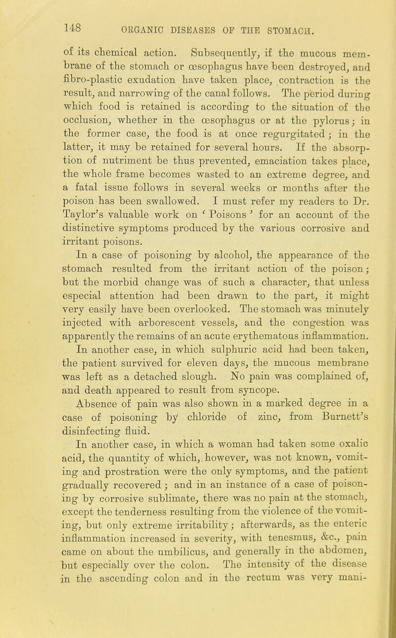 of its chemical action. Subsequently, if the mucous mem- brane of the stomach or oesophagus have been destroyed, and fibro-plastic exudation have taken place, contraction is the result, and narrowing of the canal follows. The period during which food is retained is according to the situation of the occlusion, whether in the oesophagus or at the pylorus; in the former case, the food is at once regurgitated; in the latter, it may be retained for several hours. If the absorp- tion of nutriment be thus prevented, emaciation takes place, the whole frame becomes wasted to an extreme degree, and a fatal issue follows in several weeks or months after the poison has been swallowed. I must refer my readers to Dr. Taylor's valuable work on f Poisons 3 for an account of the distinctive symptoms produced by the various corrosive and irritant poisons. In a case of poisoning by alcohol, the appearance of the stomach resulted from the irritant action of the poison; but the morbid change was of such a character, that unless especial attention had been drawn to the part, it might very easily have been overlooked. The stomach was minutely injected with arborescent vessels, and the congestion was apparently the remains of an acute erythematous inflammation. In another case, in which sulphuric acid had been taken, the patient survived for eleven days, the mucous membrane was left as a detached slough. No pain was complained of, and death appeared to result from syncope. Absence of pain was also shown in a marked degree in a case of poisoning by chloride of zinc, from Burnett's disinfecting fluid. In another case, in which a woman had taken some oxalic acid, the quantity of which, however, was not known, vomit- ing and prostration were the only symptoms, and the patient gradually recovered; and in an instance of a case of poison- ing by corrosive sublimate, there was no pain at the stomach, except the tenderness resulting from the violence of the vomit- ing, but only extreme irritability; afterwards, as the enteric inflammation increased in severity, with tenesmus, &c, pain came on about the umbilicus, and generally in the abdomen, but especially over the colon. The intensity of the disease in the ascending colon and in the rectum was very mani-