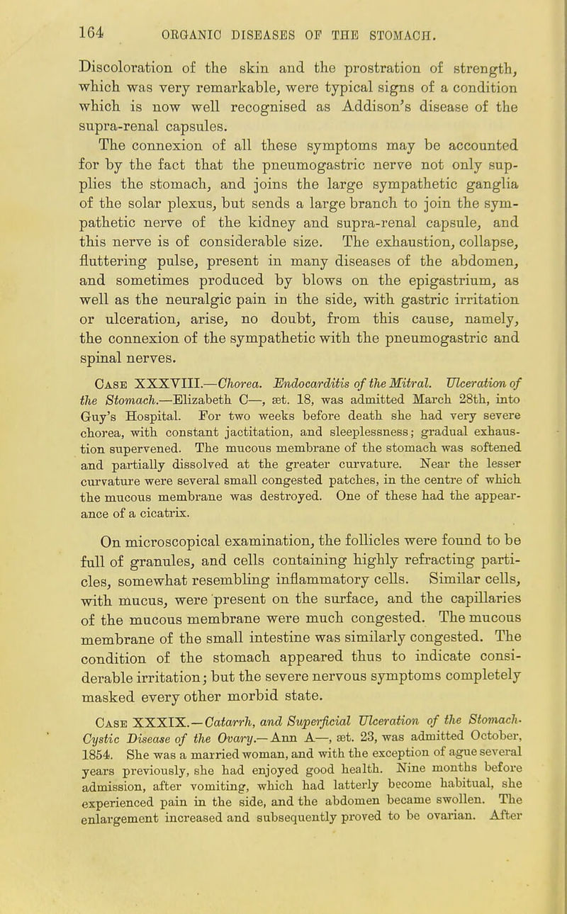 Discoloration of the skin and the prostration of strength, which was very remarkable, were typical signs of a condition which is now well recognised as Addison's disease of the supra-renal capsules. The connexion of all these symptoms may be accounted for by the fact that the pneumogastric nerve not only sup- plies the stomach, and joins the large sympathetic ganglia of the solar plexus, but sends a large branch to join the sym- pathetic nerve of the kidney and supra-renal capsule, and this nerve is of considerable size. The exhaustion, collapse, fluttering pulse, present in many diseases of the abdomen, and sometimes produced by blows on the epigastrium, as well as the neuralgic pain in the side, with gastric irritation or ulceration, arise, no doubt, from this cause, namely, the connexion of the sympathetic with the pneumogastric and spinal nerves. Case XXXVIII.—Chorea. Endocarditis of the Mitral. Ulceration of the Stomach.—Elizabeth 0—, set. 18, was admitted March 28th, into Guy's Hospital. For two weeks before death she had very severe chorea, with constant jactitation, and sleeplessness; gradual exhaus- tion supervened. The mucous membrane of the stomach was softened and partially dissolved at the greater curvature. Near the lesser curvature were several small congested patches, in the centre of which the mucous membrane was destroyed. One of these had the appear- ance of a cicatrix. On microscopical examination, the follicles were found to be full of granules, and cells containing highly refracting parti- cles, somewhat resembling inflammatory cells. Similar cells, with mucus, were present on the surface, and the capillaries of the mucous membrane were much congested. The mucous membrane of the small intestine was similarly congested. The condition of the stomach appeared thus to indicate consi- derable irritation; but the severe nervous symptoms completely masked every other morbid state. Case XXXIX.—Catarrh, and Superficial Ulceration of the Stomach- Cystic Disease of the Ovary — Ann A—, aet. 23, was admitted October, 1854. She was a married woman, and with the exception of ague several years previously, she had enjoyed good health. Nine months before admission, after vomiting, which had latterly become habitual, she experienced pain in the side, and the abdomen became swollen. The enlargement increased and subsequently proved to be ovarian. After