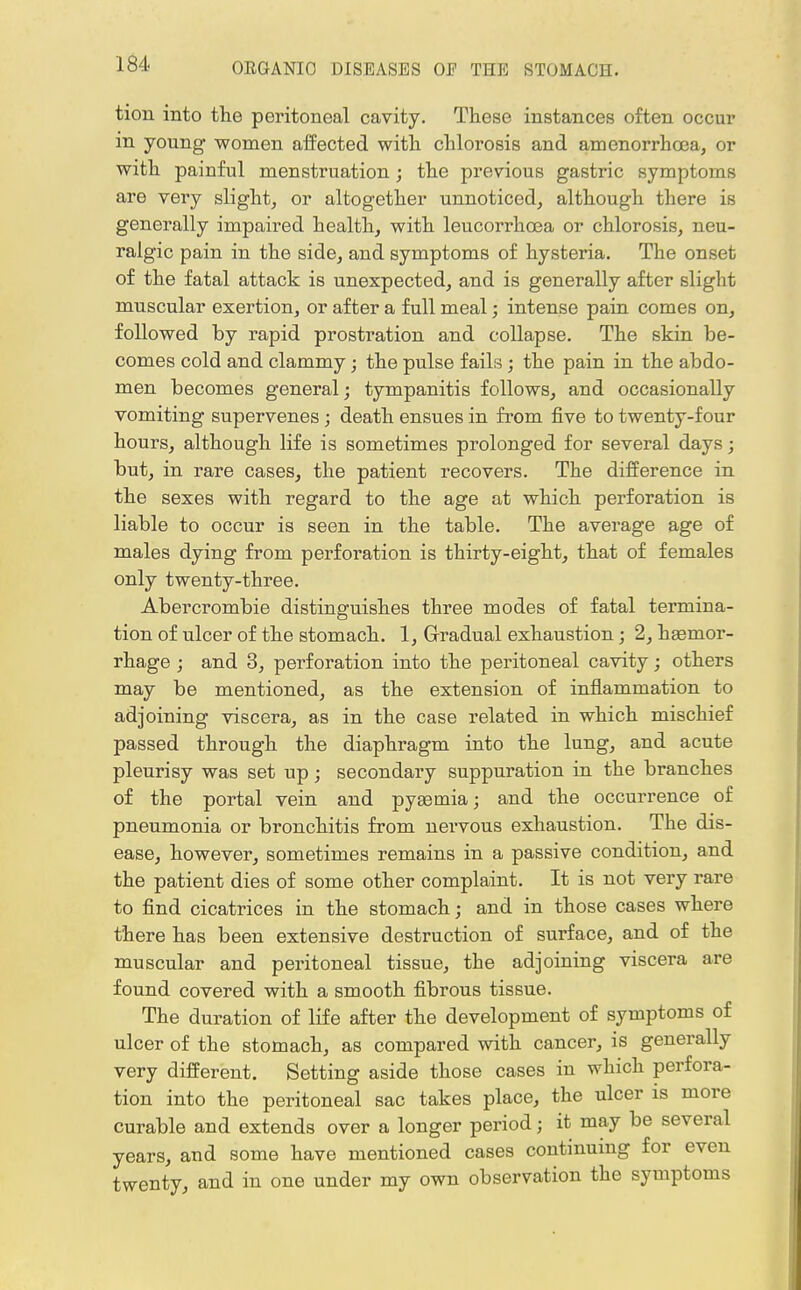 tion into the peritoneal cavity. These instances often occur in young women affected with chlorosis and amenorrhcea, or with painful menstruation; the previous gastric symptoms are very slight, or altogether unnoticed, although there is generally impaired health, with leucorrhoea or chlorosis, neu- ralgic pain in the side, and symptoms of hysteria. The onset of the fatal attack is unexpected, and is generally after slight muscular exertion, or after a full meal; intense pain comes on, followed by rapid prostration and collapse. The skin be- comes cold and clammy; the pulse fails; the pain in the abdo- men becomes general; tympanitis follows, and occasionally vomiting supervenes ; death ensues in from five to twenty-four hours, although life is sometimes prolonged for several days; but, in rare cases, the patient recovers. The difference in the sexes with regard to the age at which perforation is liable to occur is seen in the table. The average age of males dying from perforation is thirty-eight, that of females only twenty-three. Abercrombie distinguishes three modes of fatal termina- tion of ulcer of the stomach. 1, Gradual exhaustion ; 2, hgemor- rhage ; and 3, perforation into the peritoneal cavity; others may be mentioned, as the extension of inflammation to adjoining viscera, as in the case related in which mischief passed through the diaphragm into the lung, and acute pleurisy was set up; secondary suppuration in the branches of the portal vein and pyemia; and the occurrence of pneumonia or bronchitis from nervous exhaustion. The dis- ease, however, sometimes remains in a passive condition, and the patient dies of some other complaint. It is not very rare to find cicatrices in the stomach; and in those cases where there has been extensive destruction of surface, and of the muscular and peritoneal tissue, the adjoining viscera are found covered with a smooth fibrous tissue. The duration of life after the development of symptoms of ulcer of the stomach, as compared with cancer, is generally very different. Setting aside those cases in which perfora- tion into the peritoneal sac takes place, the ulcer is more curable and extends over a longer period; it may be several years, and some have mentioned cases continuing for even twenty, and in one under my own observation the symptoms