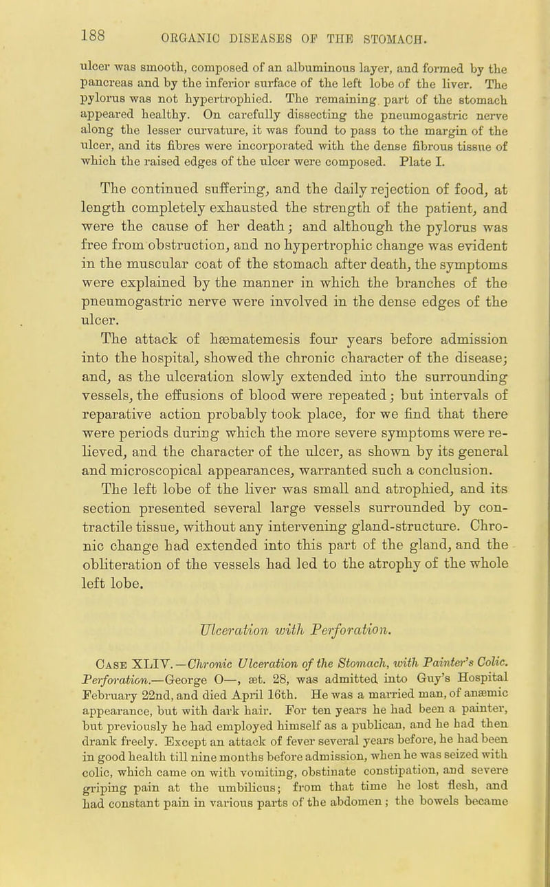 ulcer was smooth, composed of an albuminous layer, and formed by the pancreas and by the inferior surface of the left lobe of the liver. The pylorus was not hypertrophied. The remaining part of the stomach appeared healthy. On carefully dissecting the pneumogastric nerve along the lesser curvature, it was found to pass to the margin of the iilcer, and its fibres were incorporated with the dense fibrous tissue of which the raised edges of the ulcer were composed. Plate I. The continued suffering, and the daily rejection of food, at length completely exhausted the strength of the patient, and were the cause of her death; and although the pylorus was free from obstruction, and no hypertrophic change was evident in the muscular coat of the stomach after death, the symptoms were explained by the manner in which the branches of the pneumogastric nerve were involved in the dense edges of the ulcer. The attack of hseniatemesis four years before admission into the hospital, showed the chronic character of the disease; and, as the ulceration slowly extended into the surrounding vessels, the effusions of blood were repeated; but intervals of reparative action probably took place, for we find that there were periods during which the more severe symptoms were re- lieved, and the character of the ulcer, as shown by its general and microscopical appearances, warranted such a conclusion. The left lobe of the liver was small and atrophied, and its section presented several large vessels surrounded by con- tractile tissue, without any intervening gland-structure. Chro- nic change had extended into this part of the gland, and the obbteration of the vessels had led to the atrophy of the whole left lobe. Ulceration with Perforation. Case XLIV.—Chronic Ulceration of the Stomach, with Painter's Colic. Perforation—George O—, set. 28, was admitted into Guy's Hospital February 22nd, and died April 16th. He was a married man, of anaemic appearance, but with dark hair. For ten years he had been a painter, but previously he had employed himself as a publican, and he had then drank freely. Except an attack of fever several years before, he had been in good health till nine months before admission, when he was seized with colic, which came on with vomiting, obstinate constipation, and severe griping pain at the umbilicus; from that time he lost flesh, and had constant pain in various parts of the abdomen ; the bowels became