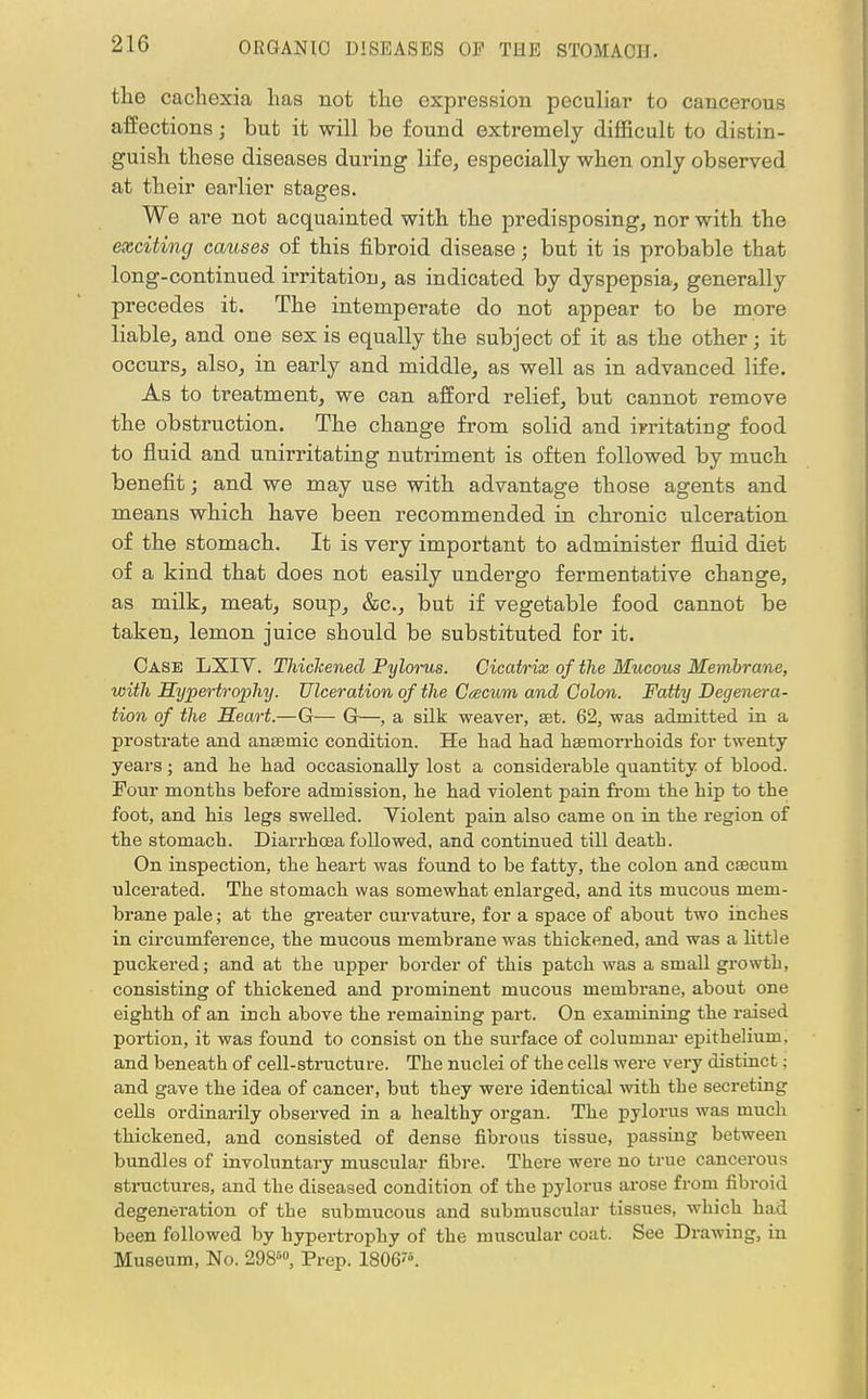 the cachexia has not the expression peculiar to cancerous affections • but it will be found extremely difficult to distin- guish these diseases during life, especially when only observed at their earlier stages. We are not acquainted with the predisposing, nor with the exciting causes of this fibroid disease; but it is probable that long-continued irritation, as indicated by dyspepsia, generally precedes it. The intemperate do not appear to be more liable, and one sex is equally the subject of it as the other; it occurs, also, in early and middle, as well as in advanced life. As to treatment, we can afford relief, but cannot remove the obstruction. The change from solid and irritating food to fluid and unirritating nutriment is often followed by much benefit; and we may use with advantage those agents and means which have been recommended in chronic ulceration of the stomach. It is very important to administer fluid diet of a kind that does not easily undergo fermentative change, as milk, meat, soup, &c, but if vegetable food cannot be taken, lemon juice should be substituted for it. Case LXIV. Thickened Pylorus. Cicatrix of the Mucous Membrane, with Hijjoertrophy. Ulceration of the Cacum and Colon. Fatty Degenera- tion of the Heart.—G— G—, a silk weaver, set. 62, was admitted in a prostrate and anaemic condition. He had had haemorrhoids for twenty- years ; and he had occasionally lost a considerable quantity of blood. Four months before admission, he had violent pain from the hip to the foot, and his legs swelled. Violent pain also came on in the region of the stomach. Diarrhoea followed, and continued till death. On inspection, the heart was found to be fatty, the colon and caecum ulcerated. The stomach was somewhat enlarged, and its mucous mem- brane pale; at the greater curvature, for a space of about two inches in circumference, the mucous membrane was thickened, and was a little puckered; and at the upper border of this patch was a small growth, consisting of thickened and prominent mucous membrane, about one eighth of an inch above the remaining part. On examining the raised portion, it was found to consist on the surface of columnar epithelium, and beneath of cell-structure. The nuclei of the cells were very distinct; and gave the idea of cancer, but they were identical with the secreting cells ordinarily observed in a healthy organ. The pylorus was rnuch thickened, and consisted of dense fibrous tissue, passing between bundles of involuntary muscular fibre. There were no true cancerous structures, and the diseased condition of the pylorus arose from fibroid degeneration of the submucous and submuscular tissues, which had been followed by hypertrophy of the muscular coat. See Drawing, in Museum, No. 29860, Prep. 1806*.