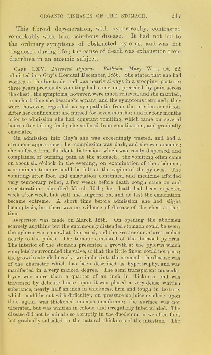 Tliis fibroid degeneration, with hypertrophy, contrasted remarkably with true scirrhous disease. It had not led to the ordinary symptoms of obstructed pylorus, and was not diagnosed during life ; the cause of death was exhaustion from diarrhoea in an anaemic subject. Case LXV. Diseased Pylorus. Phthisis.—Mary W—, set. 22, admitted into Guy's Hospital December, 1856. She stated that she had worked at the fur trade, and was nearly always in a stooping posture; three years previously vomiting had come on, preceded by pain across the chest; the symptoms, however, were much relieved, and she married; in a short time she became'pregnant, and the symptoms returned; they were, however, regarded as sympathetic from the uterine condition. After her confinement she nursed for seven months; and for four months prior to admission she had constant vomiting, which came on several hours after taking food; she suffered from constipation, and gradually emaciated. On admission into Guy's she was exceedingly wasted, and had a strumous appearance; her complexion was dark, and she was anaemic ; she suffered from flatulent distension, which was easily dispersed, and complained of burning pain at the stomach ; the vomiting often came on about six o'clock in the evening; on examination of the abdomen, a prominent tumour could be felt at the region of the pylorus. The vomiting, after food and emaciation continued, and medicine afforded very temporary relief; a few weeks before death cough came on and expectoration; she died March 10th; her death had been expected week after week, but still she lingered on, and at last the emaciation became extreme. A short time before admission she had slight haemoptysis, but there was no evidence of disease of the chest at that time. Inspection was made on March 12th. On opening the abdomen scarcely anything but the enormously distended stomach could be seen; the pylorus was somewhat depressed, and the greater curvature reached nearly to the pubes. The tumour consisted of the diseased pylorus. The interior of the stomach presented a growth at the pylorus which completely surrounded the valve, so that the little finger could not pass; the growth extended nearly two inches into the stomach; the disease was of the character which has been described as hypertrophy, and was manifested in a very marked degree. The semi-transparent muscular layer was more than a quarter of an inch in thickness, and was traversed by delicate lines; upon it was placed a very dense, whitish substance, nearly half an inch in thickness, firm and tough in texture, which could be cut with difficulty; on pressure no juice exuded ; upon this, again, was thickened mucous membrane; the surface was not ulcerated, but was whitish in colour, and irregularly tuberculated. The disease did not terminate so abruptly in the duodenum as we often find, but gradually subsided to the natural thickness of the intestine. The