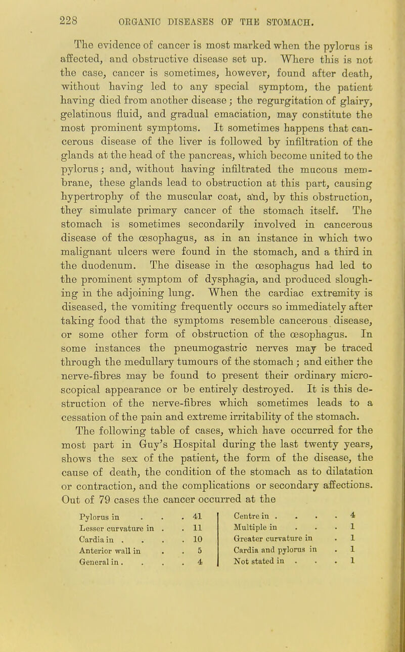 Tho evidence of cancer is most marked when the pylorus is affected, and obstructive disease set up. Where this is not the case, cancer is sometimes, however, found after death, without having led to any special symptom, the patient having died from another disease; the regurgitation of glairy, gelatinous fluid, and gradual emaciation, may constitute the most prominent symptoms. It sometimes happens that can- cerous disease of the liver is followed by infiltration of the glands at the head of the pancreas, which become united to the pylorus; and, without having infiltrated the mucous mem- brane, these glands lead to obstruction at this part, causing hypertrophy of the muscular coat, and, by this obstruction, they simulate primary cancer of the stomach itself. The stomach is sometimes secondarily involved in cancerous disease of the oesophagus, as in an instance in which two malignant ulcers were found in the stomach, and a third in the duodenum. The disease in the oesophagus had led to the prominent symptom of dysphagia, and produced slough- ing in the adjoining lung. When the cardiac extremity is diseased, the vomiting frequently occurs so immediately after taking food that the symptoms resemble cancerous disease, or some other form of obstruction of the oesophagus. In some instances the pneumogastric nerves may be traced through the medullary tumours of the stomach ; and either the nerve-fibres may be found to present their ordinary micro- scopical appearance or be entirely destroyed. It is this de- struction of the nerve-fibres which sometimes leads to a cessation of the pain and extreme irritability of the stomach. The following table of cases, which have occurred for the most part in Guy's Hospital during the last twenty years, shows the sex of the patient, the form of the disease, the cause of death, the condition of the stomach as to dilatation or contraction, and the complications or secondary affections. Out of 79 cases the cancer occurred at the Pylorus in . 41 Centre in . . 4 Lesser curvature in . . 11 Multiple in . 1 Cardiain . . 10 Greater curvature in . 1 Anterior wall in . 5 Cardia and pylorus in . 1 General in. . 4 Not stated in . . 1