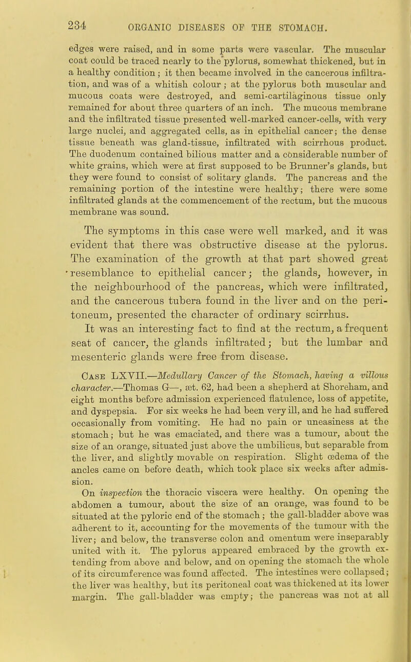 edges were raised, and in some parts were vascular. The muscular coat could be traced nearly to the'pylorus, somewhat thickened, but in a healthy condition ; it then became involved in the cancerouB infiltra- tion, and was of a whitish colour ; at the pylorus both muscular and mucous coats were destroyed, and semi-cartilaginous tissue only remained for about three quarters of an inch. The mucous membrane and the infiltrated tissue presented well-marked cancer-cells, with very large nuclei, and aggregated cells, as in epithelial cancer; the dense tissue beneath was gland-tissue, infiltrated with scirrhous product. The duodenum contained bilious matter and a considerable number of white grains, which were at first supposed to be Brunner's glands, but they were found to consist of solitary glands. The pancreas and the remaining portion of the intestine were healthy; there were some infiltrated glands at the commencement of the rectum, but the mucous membrane was sound. The symptoms in this case were well marked, and it was evident that there was obstructive disease at the pylorus. The examination of the growth at that part showed great •resemblance to epithelial cancer; the glands, however, in the neighbourhood of the pancreas, which were infiltrated, and the cancerous tubera found in the liver and on the peri- toneum, presented the character of ordinary scirrhus. It was an interesting fact to find at the rectum, a frequent seat of cancer, the glands infiltrated; but the lumbar and mesenteric glands were free from disease. Case LXYII.—Medullary Cancer of the Stomach, having a villous character.—Thomas G—, sst. 62, had been a shepherd at Shoreham, and eight months before admission experienced flatulence, loss of appetite, and dyspepsia. Tor six weeks he had been very ill, and he had suffered occasionally from vomiting. He had no pain or uneasiness at the stomach; but he was emaciated, and there was a tumour, about the size of an orange, situated just above the umbilicus, but separable from the liver, and slightly movable on respiration. Slight oedema of the ancles came on before death, which took place six weeks after admis- sion. On inspection the thoracic viscera were healthy. On opening the abdomen a tumour, about the size of an orange, was found to be situated at the pyloric end of the stomach ; the gall-bladder above was adherent to it, accounting for the movements of the tumour with the liver; and below, the transverse colon and omentum were inseparably united with it. The pylorus appeared embraced by the growth ex- tending from above and below, and on opening the stomach the whole of its circumference was found affected. The intestines were collapsed; the liver was healthy, but its peritoneal coat was thickened at its lower margin. The gall-bladder was empty; the pancreas was not at all