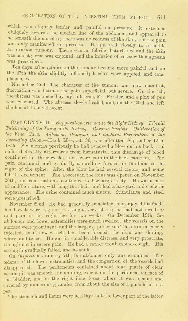 which was slightly tender and painful on pressure; it extended obliquely towards the median line of the abdomen, and appeared to be beneath the muscles; there was no redness of the skin, and the pain was only manifested on pressure. It appeared closely to resemble an ovarian tumour. There was no febrile disturbance and the skin was moist; rest was enjoined, and the infusion of roses with magnesia was prescribed. Ten days after admission the tumour became more painful, and on the 27th the skin slightly inflamed; leeches were applied, and cata- plasms, &c. November 2nd. The character of the tumour was now manifest, fluctuation was distinct, the pain superficial, but severe. On the 4th, the abscess was opened by my colleague, Mr. Forster, and a pint of pus was evacuated. The abscess slowly healed, and, on the 23rd, she left the hospital convalescent. Case CLXX VIII.—Suppuration external to the Right Kidney. Fibroid Thickening of the Tunic of the Kidney. Chronic Pyelitis. Obliteration of the Vena Cava. Adhesion, thinning, and doubtful Perforation of the Ascending Colon— Hugh M—, set. 36, was admitted September 12th, 1855. Six months previously he had received a blow on his back, and suffered directly afterwards from hematuria; this discharge of blood continued for three weeks, and severe pain in the back came on. The pain continued, and gradually a swelling formed in the loins to the right of the spine. After the blow he had several rigors, and some febrile excitement. The abscess in the loins was opened on November 26th, and from that date continued to discharge freely. He was a man of middle stature, with long thin hair, and had a haggard and cachetic appearance. The urine contained much mucus. Stimulants and steel were prescribed. November 22nd. He had gradually emaciated, but enjoyed his food; his bowels were regular, his tongue very clean; he had had swelling and pain in his right leg for two weeks. On December 19th, the abdomen and lower extremities were much swelled; the vessels on the surface were prominent, and the larger capillaries of the skin intensely injected, as if new vessels had been formed; the skin was shining, white, and tense. He was in considerable distress, and very prostrate, though not in severe pain. He had a rather troublesome*cough. His strength gradually failed, and he sank. On inspection, January 7th, the abdomen only was examined. The cedema of the lower extremities, and the congestion of the vessels had disappeared. The peritoneum contained about four quarts of clear serum; it was smooth and shining, except on the peiitoneal surface of the bladder, and in the right iliac fossa, where it was opaque and covered by numerous granules, from about the size of a pin's head to a pea. The stomach and ileum were healthy ; but the lower part of the latter