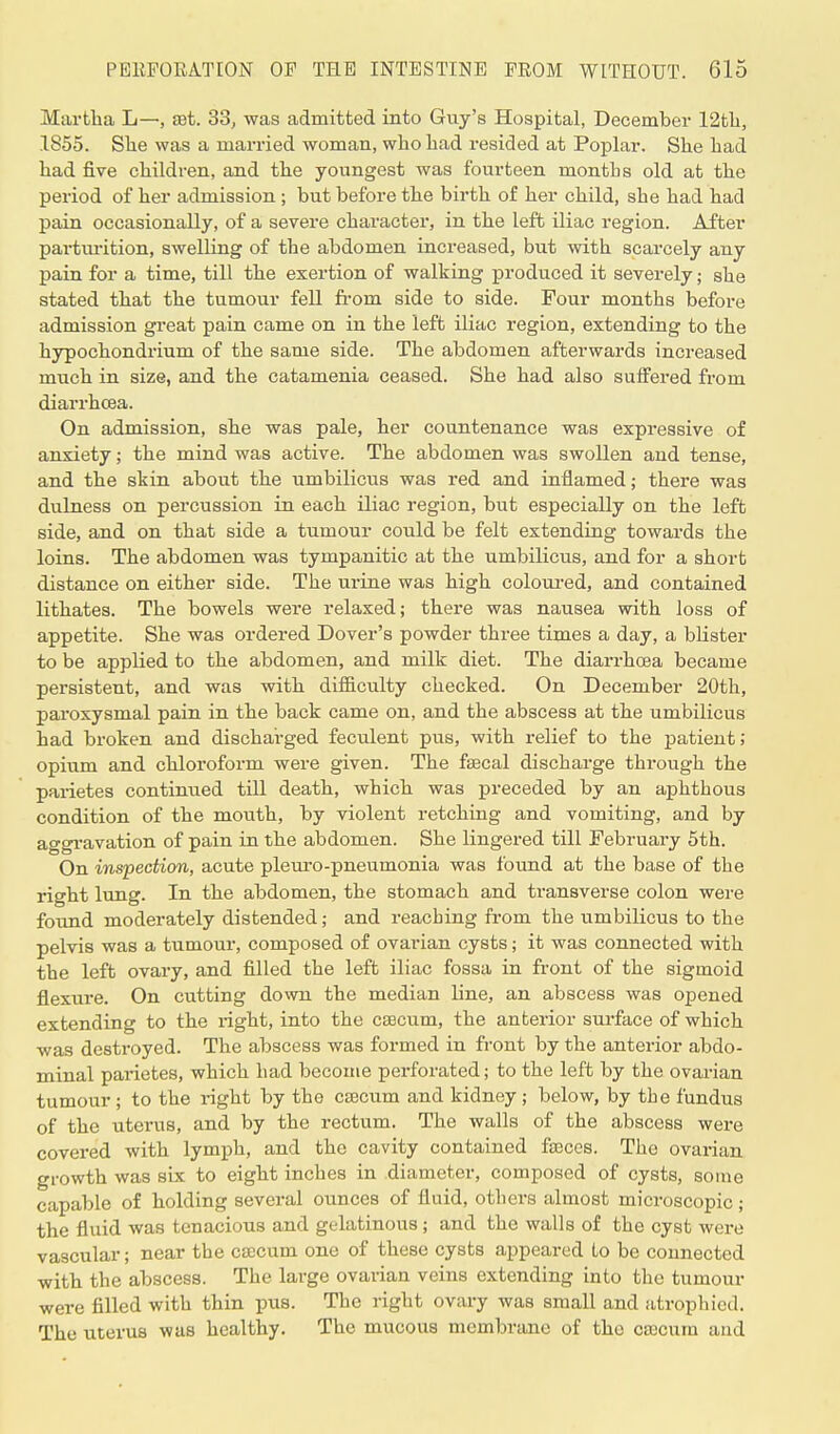 Martha L—, set. 33, was admitted into Guy's Hospital, December 12th, 1855. She was a man-ied woman, who had resided at Poplar. She had had five children, and the youngest was fourteen months old at the period of her admission ; but before the birth of her child, she had had pain occasionally, of a severe character, in the left iliac region. After parturition, swelling of the abdomen increased, but with scarcely any pain for a time, till the exertion of walking produced it severely; she stated that the tumour fell from side to side. Four months before admission great pain came on in the left iliac region, extending to the hypochondrium of the same side. The abdomen afterwards increased much in size, and the catamenia ceased. She had also suffered from diarrhcea. On admission, she was pale, her countenance was expressive of anxiety; the mind was active. The abdomen was swollen and tense, and the skin about the umbilicus was red and inflamed; there was dulness on percussion in each iliac region, but especially on the left side, and on that side a tumour could be felt extending towards the loins. The abdomen was tympanitic at the umbilicus, and for a short distance on either side. The urine was high coloured, and contained lithates. The bowels were relaxed; there was nausea with loss of appetite. She was ordered Dover's powder three times a day, a blister to be applied to the abdomen, and milk diet. The diarrhoea became persistent, and was with difficulty checked. On December 20th, paroxysmal pain in the back came on, and the abscess at the umbilicus had broken and discharged feculent pus, with relief to the patient; opium and chloroform were given. The faecal discharge through the parietes continued till death, which was preceded by an aphthous condition of the mouth, by violent retching and vomiting, and by aggravation of pain in the abdomen. She lingered till February 5th. On inspection, acute pleuro-pneumonia was found at the base of the right lung. In the abdomen, the stomach and transverse colon were found moderately distended; and reaching from the umbilicus to the pelvis was a tumour, composed of ovarian cysts; it was connected with the left ovary, and filled the left iliac fossa in front of the sigmoid flexure. On cutting down the median line, an abscess was opened extending to the right, into the caecum, the anterior surface of which was destroyed. The abscess was formed in front by the anterior abdo- minal parietes, which had become peiforated; to the left by the ovarian tumour ; to the right by the caecum and kidney ; below, by the fundus of the uterus, and by the rectum. The walls of the abscess were covered with lymph, and the cavity contained faeces. The ovarian growth was six to eight inches in diameter, composed of cysts, some capable of holding several ounces of fluid, others almost microscopic; the fluid was tenacious and gelatinous; and the walls of the cyst were vascular; near the caecum one of these cysts appeared to be connected with the abscess. The large ovarian veins extending into the tumour were filled with thin pus. The right ovary was small and atrophied. The uterus was healthy. The mucous membrane of the caecum and