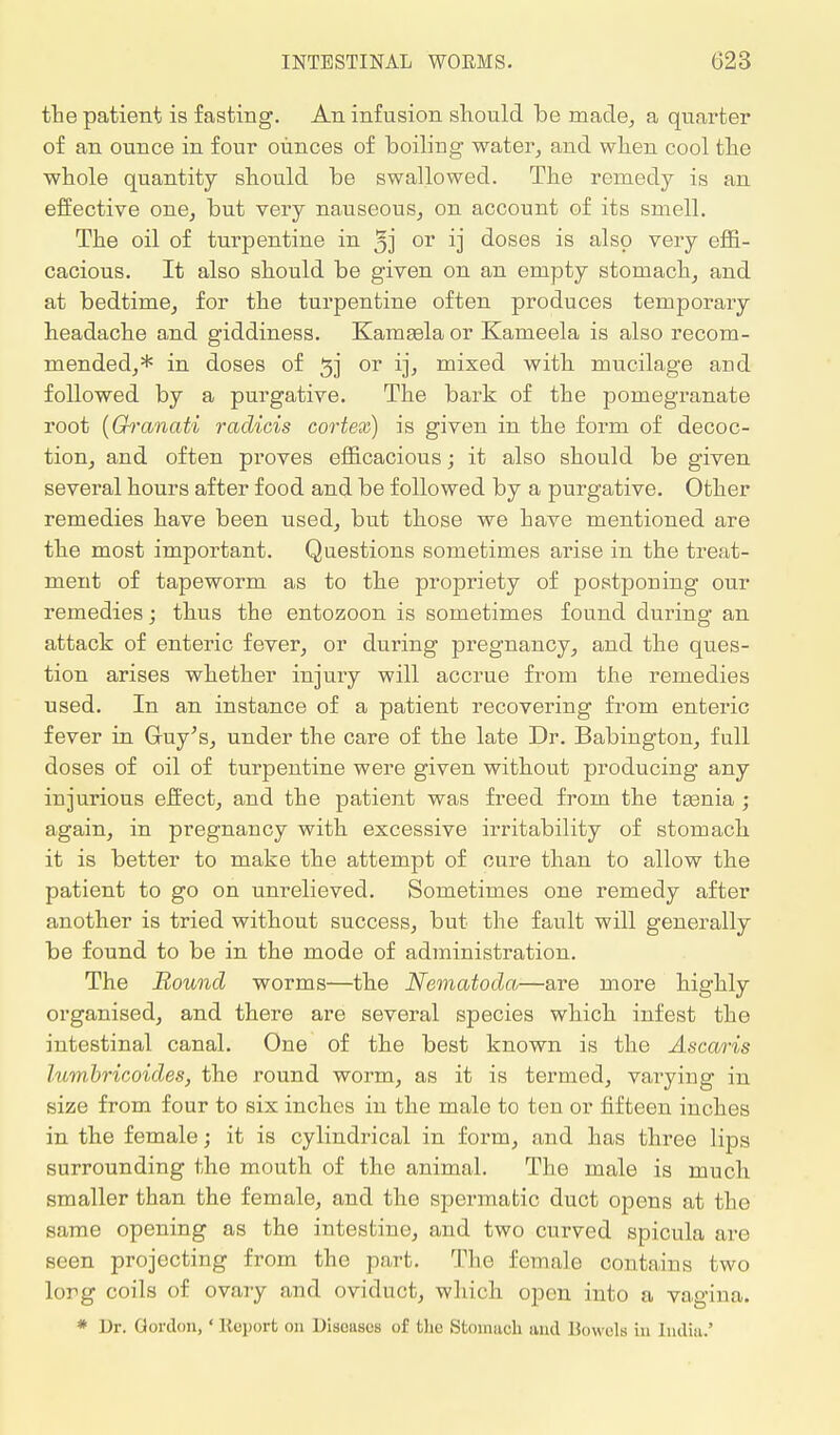 the patient is fasting. An infusion should be made, a quarter of an ounce in four ounces of boiling water, and when cool the whole quantity should be swallowed. The remedy is an effective one, but very nauseous, on account of its smell. The oil of turpentine in 5j or ij doses is also very effi- cacious. It also should be given on an empty stomach, and at bedtime, for the turpentine often produces temporaiy headache and giddiness. KamEela or Kameela is also recom- mended,* in doses of $j or ij, mixed with mucilage and followed by a purgative. The bark of the pomegranate root (Granati radicis cortex) is given in the form of decoc- tion, and often proves efficacious; it also should be given several hours after food and be followed by a purgative. Other remedies have been used, but those we have mentioned are the most important. Questions sometimes arise in the treat- ment of tapeworm as to the propriety of postponing our remedies; thus the entozoon is sometimes found during an attack of enteric fever, or during pregnancy, and the ques- tion arises whether injury will accrue from the remedies used. In an instance of a patient recovering from enteric fever in Guy's, under the care of the late Dr. Babington, full doses of oil of turpentine were given without producing any injurious effect, and the patient was freed from the taenia ; again, in pregnancy with excessive irritability of stomach it is better to make the attempt of cure than to allow the patient to go on unrelieved. Sometimes one remedy after another is tried without success, but the fault will generally be found to be in the mode of administration. The Round worms—the Nematoda—are more highly organised, and there are several species which infest the intestinal canal. One of the best known is the Ascaris lumbricoides, the round worm, as it is termed, varying in size from four to six inches in the male to ten or fifteen inches in the female; it is cylindrical in form, and has three lips surrounding the mouth of the animal. The male is much smaller than the female, and the spermatic duct opens at the same opening as the intestine, and two curved spicula are seen projecting from the part. The female contains two long coils of ovary and oviduct, which open into a vagina. * Dr. Gordon,' Report on Diseases of the Stomach and Bowels in India.'