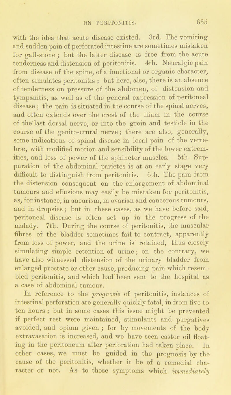 with the idea that acute disease existed. 3rd. The vomiting and sudden pain of perforated intestine are sometimes mistaken for gall-stone ; but the latter disease is free from the acute tenderness and distension of peritonitis. 4th. Neuralgic pain from disease of the spine, of a functional or organic character, often simulates peritonitis ; but here, also, there is an absence of tenderness on pressure of the abdomen, of distension and tympanitis, as well as of the general expression of peritoneal disease ; the pain is situated in the course of the spinal nerves, and often extends over the crest of the ilium in the course of the'last dorsal nerve, or into the groin and testicle in the course of the genito-crural nerve; there are also, generally, some indications of spinal disease in local pain of the verte- bras, with modified motion and sensibility of the lower extrem- ities, and loss of power of the sphincter muscles. 5th. Sup- puration of the abdominal parietes is at an early stage very difficult to distinguish from peritonitis. 6th. The pain from the distension consequent on the enlargement of abdominal tumours and effusions may easily be mistaken for peritonitis, as, for instance, in aneurism, in ovarian and cancerous tumours, and in dropsies; but in these cases, as we have before said, peritoneal disease is often set up in the progress of the malady. 7th. During the course of peritonitis, the muscular fibres of the bladder sometimes fail to contract, apparently from, loss of power, and the urine is retained, thus closely simulating simple retention of urine; on the contrary, we have also witnessed distension of the urinary bladder from enlarged prostate or other cause, producing pain which resem- bled peritonitis, and which had been sent to the hospital as a case of abdominal tumour. In reference to the prognosis of peritonitis, instances of intestinal perforation are generally quickly fatal, in from five to ten hours ; but in some cases this issue might be prevented if perfect rest were maintained, stimulants and purgatives avoided, and opium given j for by movements of the body extravasation is increased, and we have seen castor oil float- ing in the peritoneum after perforation had taken place. In other cases, we must be guided in the prognosis by the cause of the peritonitis, whether it be of a remedial cha- racter or not. As to those symptoms which immediately