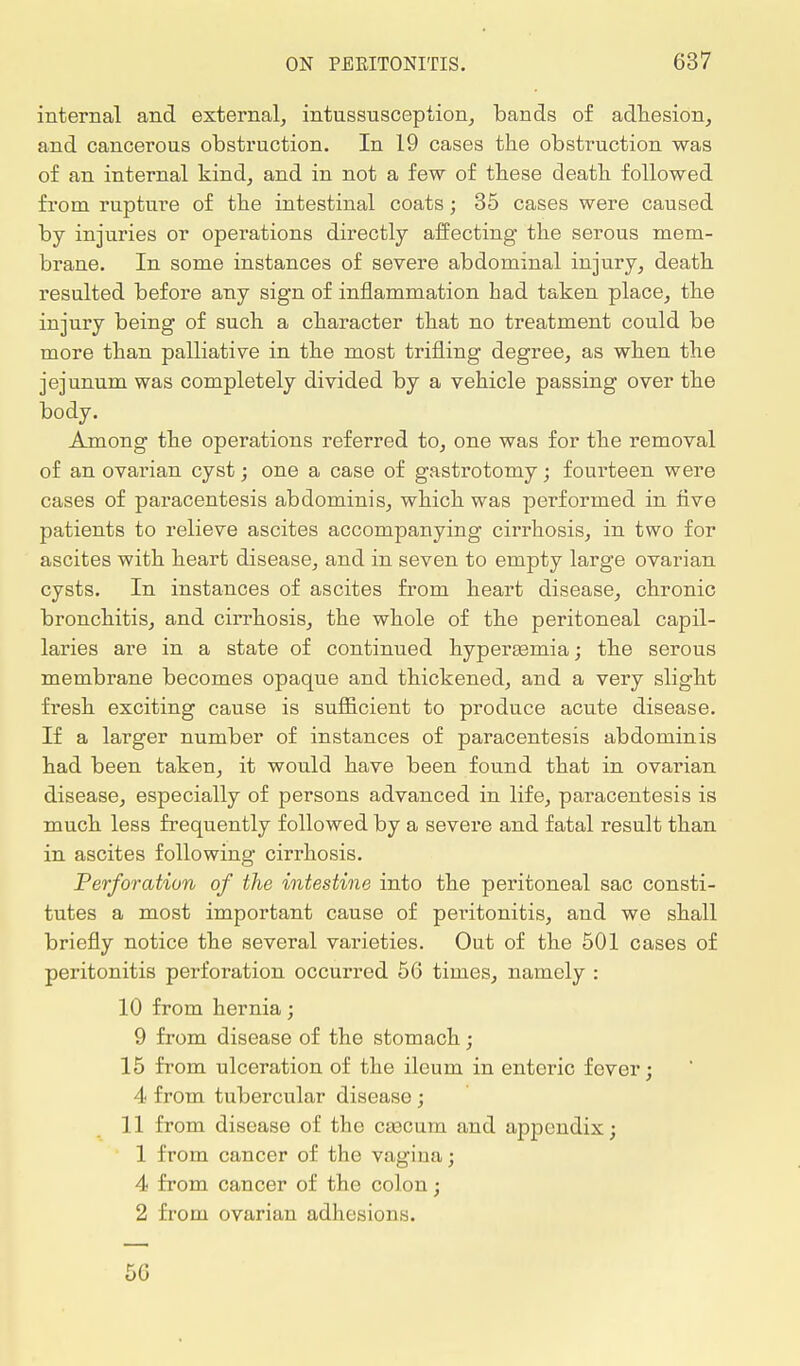 internal and external, intussusception, bands of adhesion, and cancerous obstruction. In 19 cases the obstruction was of an internal kind, and in not a few of these death followed from rupture of the intestinal coats; 35 cases were caused by injuries or operations directly affecting the serous mem- brane. In some instances of severe abdominal injury, death resulted before any sign of inflammation had taken place, the injury being of such a character that no treatment could be more than palliative in the most trifling degree, as when the jejunum was completely divided by a vehicle passing over the body. Among the operations referred to, one was for the removal of an ovarian cyst; one a case of gastrotomy; fourteen were cases of paracentesis abdominis, which was performed in five patients to relieve ascites accompanying cirrhosis, in two for ascites with heart disease, and in seven to empty large ovarian cysts. In instances of ascites from heart disease, chronic bronchitis, and cirrhosis, the whole of the peritoneal capil- laries are in a state of continued hyperasmia; the serous membrane becomes opaque and thickened, and a very slight fresh exciting cause is sufficient to produce acute disease. If a larger number of instances of paracentesis abdominis had been taken, it would have been found that in ovarian disease, especially of persons advanced in life, paracentesis is much less frequently followed by a severe and fatal result than in ascites following cirrhosis. Perforation of the intestine into the peritoneal sac consti- tutes a most important cause of peritonitis, and we shall briefly notice the several varieties. Out of the 501 cases of peritonitis perforation occurred 56 times, namely : 10 from hernia; 9 from disease of the stomach; 15 from ulceration of the ileum in enteric fever; 4 from tubercular disease; 11 from disease of the caecum and appendix; 1 from cancer of the vagina; 4 from cancer of the colon; 2 from ovarian adhesions. 56