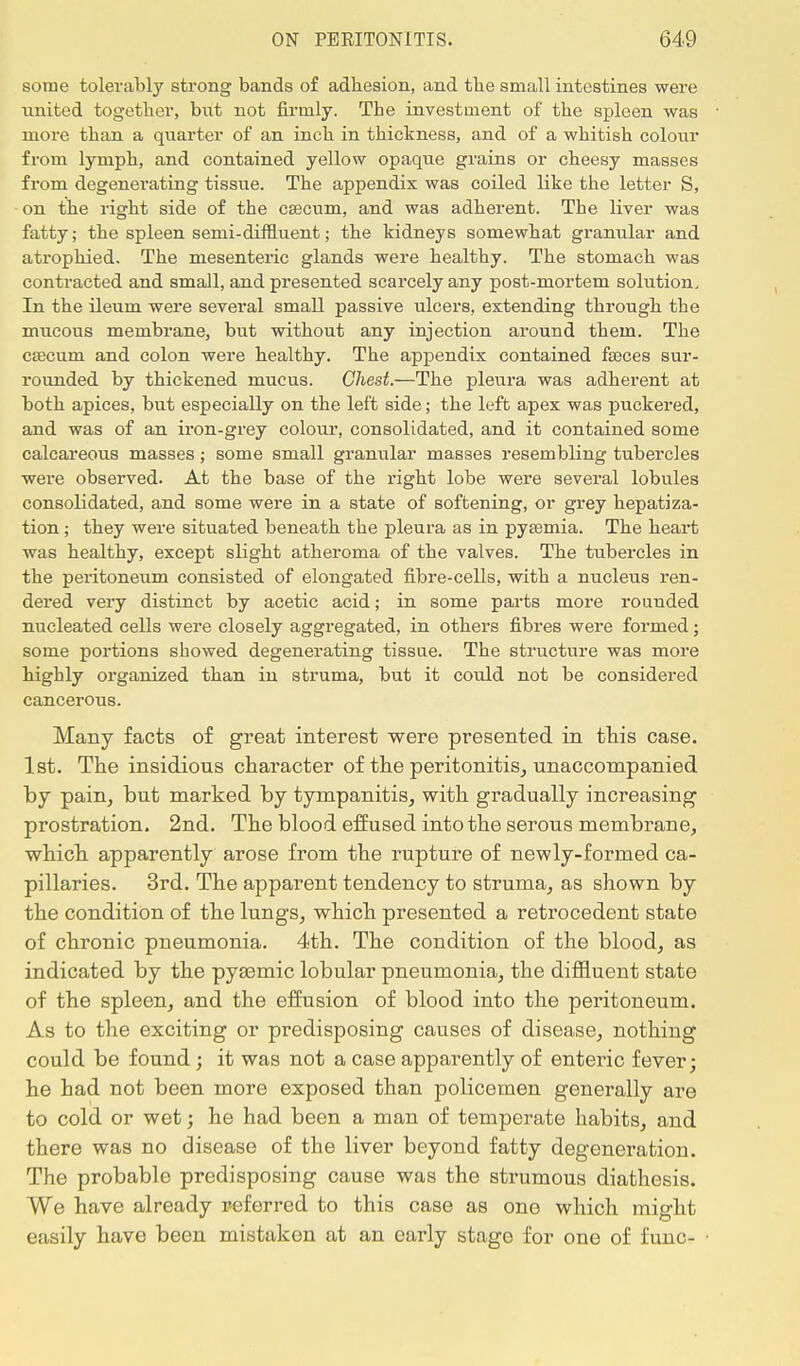 some tolerably strong bands of adhesion, and the small intestines were united together, but not firmly. The investment of the spleen was more than a quarter of an inch in thickness, and of a whitish colour from lymph, and contained yellow opaque grains or cheesy masses from degenerating tissue. The appendix was coiled like the letter S, on the right side of the caecum, and was adherent. The liver was fatty; the spleen semi-diftluent; the kidneys somewhat granular and atrophied. The mesenteric glands were healthy. The stomach was contracted and small, and presented scarcely any post-mortem solution. In the ileum were several small passive ulcers, extending through the mucous membrane, but without any injection around them. The caecum and colon were healthy. The appendix contained fasces sur- rounded by thickened mucus. Chest.—The pleura was adherent at both apices, but especially on the left side; the left apex was puckered, and was of an iron-grey colour, consolidated, and it contained some calcareous masses; some small granular masses resembling tubercles were observed. At the base of the right lobe were several lobules consolidated, and some were in a state of softening, or grey hepatiza- tion ; they were situated beneath the pleura as in pyaemia. The heart was healthy, except slight atheroma of the valves. The tubercles in the peritoneum consisted of elongated fibre-cells, with a nucleus ren- dered very distinct by acetic acid; in some parts more rounded nucleated cells were closely aggregated, in others fibres were formed; some portions showed degenerating tissue. The structure was more highly organized than in struma, but it could not be considered cancerous. Many facts of great interest were presented, in this case. 1st. The insidious character of the peritonitis, unaccompanied by pain, but marked by tympanitis, with gradually increasing prostration. 2nd. The blood effused into the serous membrane, which apparently arose from the rupture of newly-formed ca- pillaries. 3rd. The apparent tendency to struma, as shown by the condition of the lungs, which presented a retrocedent state of chronic pneumonia. 4th. The condition of the blood, as indicated by the pyasmic lobular pneumonia, the diffluent state of the spleen, and the effusion of blood into the peritoneum. As to the exciting or predisposing causes of disease, nothing could be found; it was not a case apparently of enteric fever; he had not been more exposed than policemen generally are to cold or wet; he had been a man of temperate habits, and there was no disease of the liver beyond fatty degeneration. The probable predisposing cause was the strumous diathesis. We have already referred to this case as one which might easily have been mistaken at an early stage for one of func-