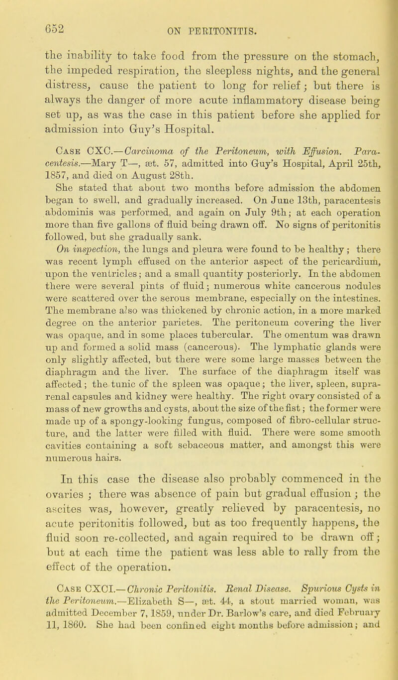 G52 the inability to take food from the pressure on the stomach, the impeded respiration, the sleepless nights, and the general distress, cause the patient to long for relief; but there is always the danger of more acute inflammatory disease being set up, as was the case in this patient before she applied for admission into Guy's Hospital. Case OXO.—Carcinoma of the Peritoneum, with Effusion. Para- centesis.—Mary T—, set. 57, admitted into Guy's Hospital, April 25th, 1857, and died on August 28th. She stated that about two months before admission the abdomen began to swell, and gradually increased. On June 13th, paracentesis abdominis was performed, and again on July 9th; at each operation more than five gallons of fluid being drawn off. No signs of peritonitis followed, but she gradually sank. On inspection, the lungs and pleura were found to be healthy; there was recent lymph effused on the anterior aspect of the pericardium, upon the ventricles; and a small quantity posteriorly. In the abdomen there were several pints of fluid; numerous white cancerous nodules were scattered over the serous membrane, especially on the intestines. The membrane also was thickened by chronic action, in a more marked degree on the anterior parietes. The peritoneum covering the liver was opaque, and in some places tubercular. The omentum was drawn up and formed a solid mass (cancerous). The lymphatic glands were only slightly affected, but there were some large masses between the diaphragm and the liver. The surface of the diaphragm itself was affected; the tunic of the spleen was opaque; the liver, spleen, supra- renal capsules and kidney were healthy. The right ovary consisted of a mass of new growths and cysts, about the size of the fist; the former were made up of a spongy-looking fungus, composed of fibro-cellular struc- ture, and the latter were filled with fluid. There were some smooth cavities containing a soft sebaceous matter, and amongst this were numerous hairs. In this case the disease also probably commenced in the ovaries ; there was absence of pain but gradual effusion ; the ascites was, however, greatly relieved by paracentesis, no acute peritonitis followed, but as too frequently happens, the fluid soon re-collected, and again required to be drawn off; but at each time the patient was less able to rally from the effect of the operation. Case CXCI.— Chronic Peritonitis. Renal Disease. Spurious Cysts in the Peritoneum.—Elizabeth S—, a^t. 44, a stout married woman, was admitted December 7,1859, under Dr. Barlow's care, and died February 11, 1860. She had been confined eight months before admission; and