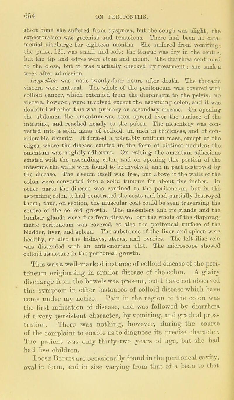 054 short time she suffered from dyspnoea, but the cough was slight; the expectoration was greenish and tenacious. There had been no cata- menial discharge for eighteen months. She suffered from vomiting; the pulse, 120, was small and soft; the tongue was dry in the centre, but the tip and edges were clean and moist. The diarrhoea continued to the close, but it was partially checked by treatment; she sank a week after admission. Inspection was made twenty-four hours after death. The thoracic viscera were natural. The whole of the peritoneum was covered with colloid cancer, which extended from the diaphragm to the pelvis; no viscera, however, were involved except the ascending colon, and it was doubtful whether this was primary or secondary disease. On opening the abdomen the omentum was seen spread over the surface of the intestine, and reached nearly to the pubes. The mesentery was con- verted into a solid mass of colloid, an inch in thickness, and of con- siderable density. It formed a tolerably uniform mass, except at the edges, where the disease existed in the form of distinct nodules; the omentum was slightly adherent. On raising the omentum adhesions existed with the ascending colon, and on opening this portion of the intestine the walls were found to be involved, and in part destroyed by the disease. The caecum itself was free, but above it the walls of the colon were converted into a solid tumour for about five inches. In other parts the disease was confined to the peritoneum, but in the ascending colon it had penetrated the coats and had partially destroyed them; thus, on section, the muscular coat could be seen traversing the centre of the colloid growth. The mesentery and its glands and the lumbar glands were free from disease; but the whole of the diaphrag- matic peritoneum was covered, so also the peritoneal surface of the bladder, liver, and spleen. The substance of the liver and spleen were healthy, so also the kidneys, uterus, and ovaries. The left iliac vein was distended with an ante-mortem clot. The microscope showed colloid structure in the peritoneal growth. This was a well-marked instance of colloid disease of the peri- toneum originating in similar disease of the colon. A glairy- discharge from the bowels was present, but I have not observed this symptom in other instances of colloid disease which have come under my notice. Pain in the region of the colon was the first indication of disease, and was followed by diarrhoea of a very persistent character, by vomiting, and gradual pros- tration. There was nothing, however, during the course of the complaint to enable us to diagnose its precise character. The patient was only thirty-two years of age, but she had had five children. Loose Bodies are occasionally found in the peritoneal cavity, oval in form, and in size varying from that of a bean to that