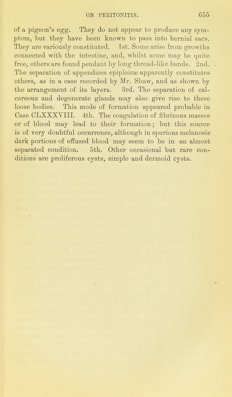 of a pigeon's egg. They do not appear to produce any sym- ptom, but they have been known to pass into hernial sacs. They are variously constituted. 1st. Some arise from growths connected with the intestine, and, whilst some may be quite free, others are found pendant by long thread-like bands. 2nd. The separation of appendices epiploicee apparently constitutes others, as in a case recorded by Mr. Shaw, and as shown by the arrangement of its layers. 3rd. The separation of cal- careous and degenerate glands may also give rise to these loose bodies. This mode of formation appeared probable in Case CLXXX- VIII. 4th. The coagulation of fibrinous masses or of blood may lead to their formation; but this source is of very doubtful occurrence, although in spurious melanosis dark portions of effused blood may seem to be in an almost separated condition. 5th. Other occasional but rare con- ditions are proliferous cysts, simple and dermoid cysts.