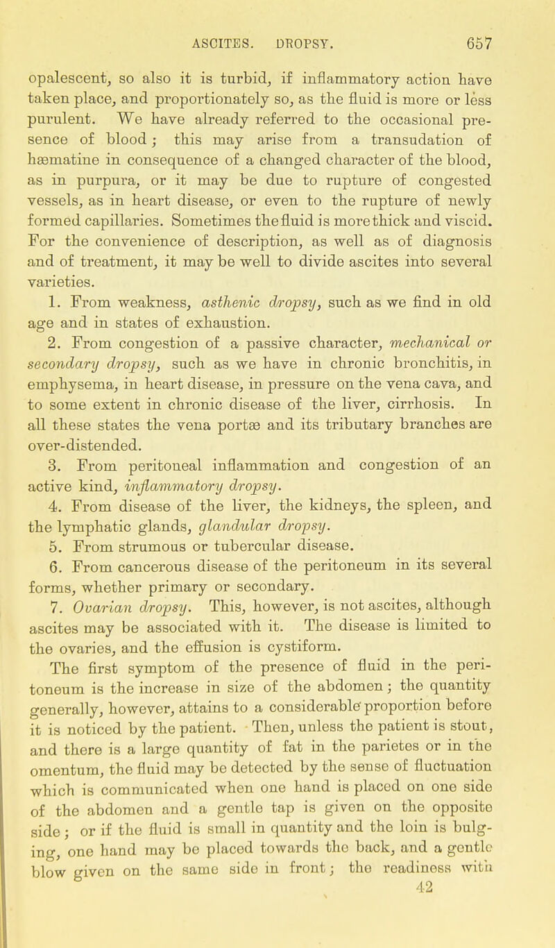 opalescent, so also it is turbid, if inflammatory action have taken place, and proportionately so, as the fluid is more or less purulent. We have already referred to the occasional pre- sence of blood; this may arise from a transudation of haematine in consequence of a changed character of the blood, as in purpura, or it may be due to rupture of congested vessels, as in heart disease, or even to the rupture of newly formed capillaries. Sometimes the fluid is more thick and viscid. For the convenience of description, as well as of diagnosis and of treatment, it may be well to divide ascites into several varieties. 1. From weakness, asthenic dropsy, such as we find in old age and in states of exhaustion. 2. From congestion of a passive character, mechanical or secondary dropsy, such as we have in chronic bronchitis, in emphysema, in heart disease, in pressure on the vena cava, and to some extent in chronic disease of the liver, cirrhosis. In all these states the vena portse and its tributary branches are over-distended. 3. From peritoneal inflammation and congestion of an active kind, inflammatory dropsy. 4. From disease of the liver, the kidneys, the spleen, and the lymphatic glands, glandular dropsy. 5. From strumous or tubercular disease. 6. From cancerous disease of the peritoneum in its several forms, whether primary or secondary. 7. Ovarian dropsy. This, however, is not ascites, although ascites may be associated with it. The disease is limited to the ovaries, and the effusion is cystiform. The first symptom of the presence of fluid in the peri- toneum is the increase in size of the abdomen; the quantity generally, however, attains to a considerable' proportion before it is noticed by the patient. Then, unless the patient is stout, and there is a large quantity of fat in the parietes or in the omentum, the fluid may be detected by the seuse of fluctuation which is communicated when one hand is placed on one sido of the abdomen and a gentle tap is given on the opposito side ; or if the fluid is small in quantity and the loin is bulg- ing, one hand may be placed towards tho back, and a gentle blow given on the same side in front; the readiness with 42