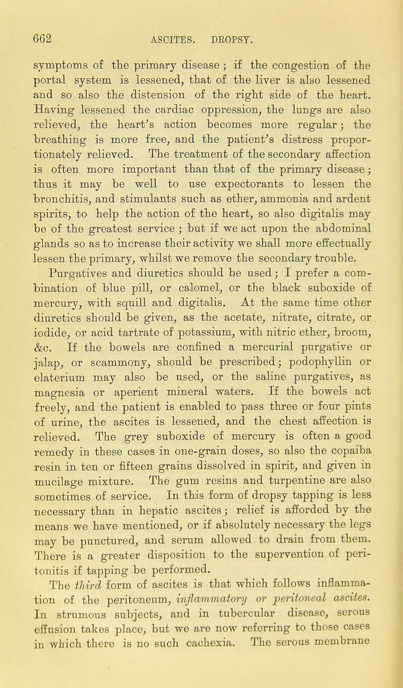 symptoms of the primary disease ; if the congestion of the portal system is lessened, that of the liver is also lessened and so also the distension of the right side of the heart. Having lessened the cardiac oppression, the lungs are also relieved, the heart's action becomes more regular; the breathing is more free, and the patient's distress propor- tionately relieved. The treatment of the secondary affection is often more important than that of the primary disease; thus it may be well to use expectorants to lessen the bronchitis, and stimulants such as ether, ammonia and ardent spirits, to help the action of the heart, so also digitalis may be of the greatest service ; but if we act upon the abdominal glands so as to increase their activity we shall more effectually lessen the primary, whilst we remove the secondary trouble. Purgatives and diuretics should be used; I prefer a com- bination of blue pill, or calomel, or the black suboxide of mercury, with squill and digitalis. At the same time other diuretics should be given, as the acetate, nitrate, citrate, or iodide, or acid tartrate of potassium, with nitric ether, broom, &c. If the bowels are confined a mercurial purgative or jalap, or scammony, should be prescribed; podophyllin or elaterium may also be used, or the saline purgatives, as magnesia or aperient mineral waters. If the bowels act freely, and the patient is enabled to pass three or four pints of urine, the ascites is lessened, and the chest affection is relieved. The grey suboxide of mercury is often a good remedy in these cases in one-grain doses, so also the copaiba resin in ten or fifteen grains dissolved in spirit, and given in mucilage mixture. The gum resins and turpentine are also sometimes of service. In this form of dropsy tapping is less necessary than in hepatic ascites; relief is afforded by the means we have mentioned, or if absolutely necessary the legs may be punctured, and serum allowed to drain from them. There is a greater disposition to the supervention of peri- tonitis if tapping be performed. The third form of ascites is that which follows inflamma- tion of the peritoneum, inflammatory or peritoneal ascites. In strumous subjects, and in tubercular disease, serous effusion takes place, but we are now referring to those cases in which there is no such cachexia. The serous membrane