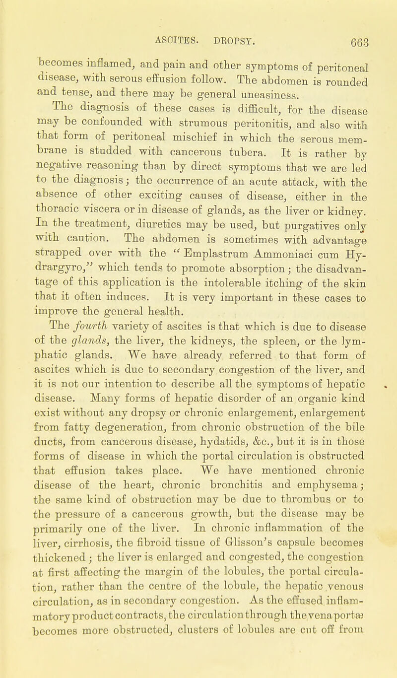 becomes inflamed, and pain and other symptoms of peritoneal disease, with serous effusion follow. The abdomen is rounded and tense, and there may be general uneasiness. The diagnosis of these cases is difficult, for the disease may be confounded with strumous peritonitis, and also with that form of peritoneal mischief in which the serous mem- brane is studded with cancerous tubera. It is rather by negative reasoning than by direct symptoms that we are led to the diagnosis; the occurrence of an acute attack, with the absence of other exciting causes of disease, either in the thoracic viscera or in disease of glands, as the liver or kidney. In the treatment, diuretics may be used, but purgatives only with caution. The abdomen is sometimes with advantage strapped over with the  Bmplastrum Ammoniaci cum Hy- drargyro, which tends to promote absorption; the disadvan- tage of this application is the intolerable itching of the skin that it often induces. It is very important in these cases to improve the general health. The fourth variety of ascites is that which is due to disease of the glands, the liver, the kidneys, the spleen, or the lym- phatic glands. We have already referred to that form of ascites which is due to secondary congestion of the liver, and it is not our intention to describe all the symptoms of hepatic disease. Many forms of hepatic disorder of an organic kind exist without any dropsy or chronic enlargement, enlargement from fatty degeneration, from chronic obstruction of the bile ducts, from cancerous disease, hydatids, &c, but it is in those forms of disease in which the portal circulation is obstructed that effusion takes place. We have mentioned chronic disease of the heart, chronic bronchitis and emphysema ; the same kind of obstruction may be due to thrombus or to the pressure of a cancerous growth, but the disease may be primarily one of the liver. In chronic inflammation of the liver, cirrhosis, the fibroid tissue of Grlisson's capsule becomes thickened; the liver is enlarged and congested, the congestion at first affecting the margin of the lobules, the portal circula- tion, rather than the centre of the lobule, the hepatic .venous circulation, as in secondary congestion. As the effused inflam- matory product contracts, the circulation through thevenaportse becomes more obstructed, clusters of lobules are cnt off from