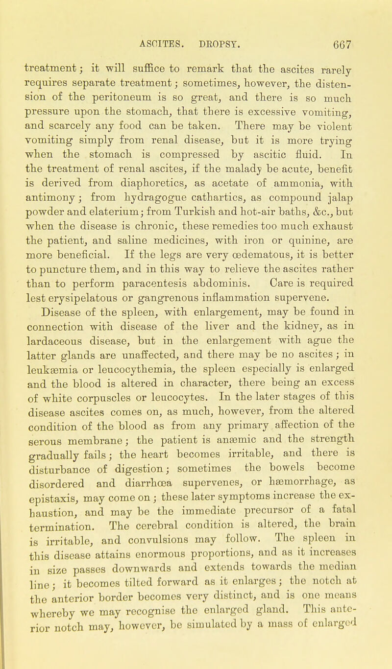 treatment; it will suffice to remark that the ascites rarely requires separate treatment; sometimes, however, the disten- sion of the peritoneum is so great, and there is so much pressure upon the stomach, that there is excessive vomiting, and scarcely any food can be taken. There may be violent vomiting simply from renal disease, but it is more trying when the stomach is compressed by ascitic fluid. In the treatment of renal ascites, if the malady be acute, benefit is derived from diaphoretics, as acetate of ammonia, with antimony; from hydragogue cathartics, as compound jalap powder and elaterium; from Turkish and hot-air baths, &c, but when the disease is chronic, these remedies too much exhaust the patient, and saline medicines, with iron or quinine, are more beneficial. If the legs are very cedematous, it is better to puncture them, and in this way to relieve the ascites rather than to perform paracentesis abdominis. Care is required lest erysipelatous or gangrenous inflammation supervene. Disease of the spleen, with enlargement, may be found in connection with disease of the liver and the kidney, as in lardaceous disease, but in the enlargement with ague the latter glands are unaffected, and there may be no ascites; in leukaemia or leucocythemia, the spleen especially is enlarged and the blood is altered in character, there being an excess of white corpuscles or leucocytes. In the later stages of this disease ascites comes on, as much, however, from the altered condition of the blood as from any primary affection of the serous membrane; the patient is anaamic and the strength gradually fails; the heart becomes irritable, and there is disturbance of digestion; sometimes the bowels become disordered and diarrhoea supervenes, or haemorrhage, as epistaxis, may come on \ these later symptoms increase the ex- haustion, and may be the immediate precursor of a fatal termination. The cerebral condition is altered, the brain is irritable, and convulsions may follow. The spleen in this disease attains enormous proportions, and as it increases in size passes downwards and extends towards the median line; it becomes tilted forward as it enlarges j the notch at the anterior border becomes very distinct, and is one means whereby we may recognise the enlarged gland. This ante- rior notch may, however, be simulated by a mass of enlarged