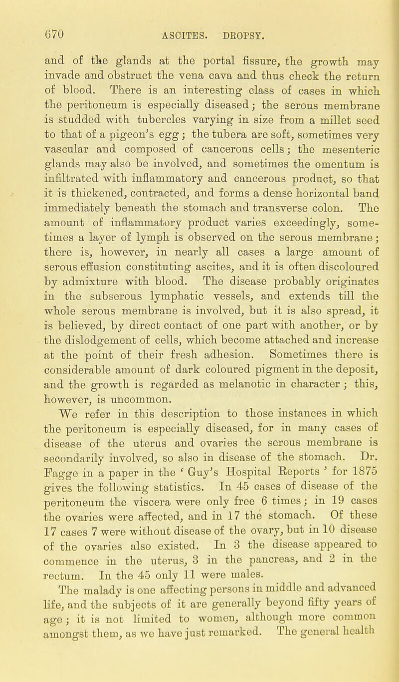 and of the glands at the portal fissure, the growth may- invade and obstruct the vena cava and thus check the return of blood. There is an interesting class of cases in which the peritoneum is especially diseased; the serous membrane is studded with tubercles varying in size from a millet seed to that of a pigeon's egg; the tubera are soft, sometimes very vascular and composed of cancerous cells; the mesenteric glands may also be involved, and sometimes the omentum is infiltrated with inflammatory and cancerous product, so that it is thickened, contracted, and forms a dense horizontal band immediately beneath the stomach and transverse colon. The amount of inflammatory product varies exceedingly, some- times a layer of lymph is observed on the serous membrane; there is, however, in nearly all cases a large amount of serous effusion constituting ascites, and it is often discoloured by admixture with blood. The disease probably originates in the subserous lymphatic vessels, and extends till the whole serous membrane is involved, but it is also spread, it is believed, by direct contact of one part with another, or by the dislodgement of cells, which become attached and increase at the point of their fresh adhesion. Sometimes there is considerable amount of dark coloured pigment in the deposit, and the growth is regarded as melanotic in character j this, however, is uncommon. We refer in this description to those instances in which the peritoneum is especially diseased, for in many cases of disease of the uterus and ovaries the serous membrane is secondarily involved, so also in disease of the stomach. Dr. Fagge in a paper in the ' Guy's Hospital Eeports ' for 1875 gives the following statistics. In 45 cases of disease of the peritoneum the viscera were only free 6 times; in 19 cases the ovaries were affected, and in 17 the stomach. Of these 17 cases 7 were without disease of the ovary, but in 10 disease of the ovaries also existed. In 3 the disease appeared to commence in the uterus, 3 in the pancreas, and 2 in the rectum. In the 45 only 11 were males. The malady is one affecting persons in middle and advanced life, and the subjects of it are generally beyond fifty years of age j it is not limited to women, although more common amongst them, as we have just remarked. The general health