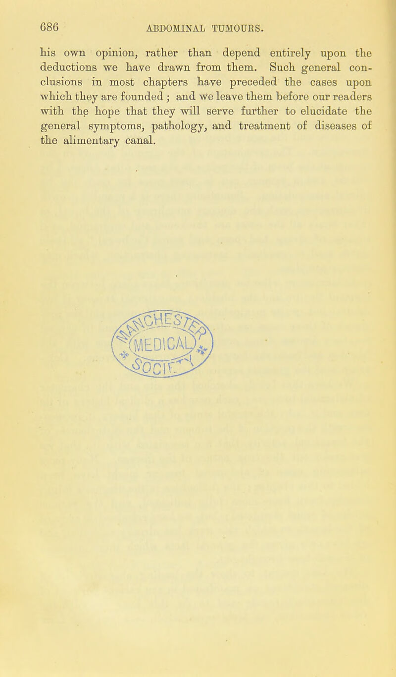 his own opinion, rather than depend entirely upon the deductions we have drawn from them. Such general con- clusions in most chapters have preceded the cases upon which they are founded ; and we leave them before our readers with the hope that they will serve further to elucidate the general symptoms, pathology, and treatment of diseases of the alimentary canal.