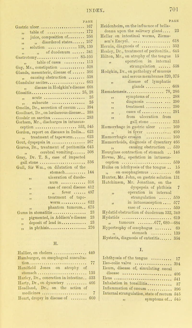 PAGE Gastric ulcer 167 „ table of 172 „ juice, composition of 256 „ „ disordered states 257 „ solution 128,130 „ „ of duodenum 341 Gastrotomy 83-105 „ table of cases 113 Gay, Mr., constipation 528 Glands, mesenteric, disease of 366 „ causing obstruction 538 Glandular ascites 663 „ disease in Hodgkin's disease 668 Glossitis 25, 28 „ acute 25 „ subacute 25 Gmelin, Dr., secretion of caecum .... 394 Goodhart, Dr., on lardaceoua disease.. 388 Goodsir on sarcina 283 Gorham, Mr., discharges in intussus- ception 353, 545 Gordon, report on diseases in India.. 623 „ treatment of tapeworm 623 Gout, dyspepsia in 267 Graves, Dr., treatment of peritonitis 643 „ cerebral vomiting 308 Gray, Dr. T. S., case of impacted gall stone 336 Gull, Sir Wm., on dilatation of tbe stomach 144 ,, ulceration of duode- num 316 „ case of csecal disease 412 „ „ fever 497 „ treatment of tape- worm 622 „ phantom tumours.. 675 Gums in stomatitis 23 „ pigmented, in Addison's disease 23 „ deposit of lead in 23 „ in phthisis 276 H. Hallier, on cholera 440 Hamburger, on oesophageal ausculta- tion 77 Handfield Jones on atrophy of stomach 135 Harley, Dr., concretion in intestine.. 633 Harty, Dr., on dysentery 4G6 Headland, Dr., on the action of medicines 7 Heart, dropsy in disease of 600 PAGE Heidenheim, on the influence of bella- donna upon the salivary gland.... 23 Heller on intestinal worms, Ziems- sen's Encycl 618 Hernia, diagnosis of 352 Hesley, Dr., treatment of peritonitis.. 645 Hilton, Mr., on atrophy of the tongue 15 „ operation in internal strangulation 558 Hodgkin, Dr., on pathology of mucous and serous membranes 320, 375 „ disease of lymphatic glands 668 Haematemesis 78, 286 ,, symptoms of 288 ,, diagnosis 290 „ treatment 290 „ cases of 291 ,, from ulceration from gall stone 325 Haemorrhage in gastric ulcer 169 „ in fever 490 Haemorrhagic erosion 160 Haemorrhoids, diagnosis of dysentery 466 ,, causing obstruction .. 539 Hourglass contraction of stomach .. 146 Howse, Mr., operation in intussus- ception 559 Hulke on ichthyosis of the tongue .. 15 „ on cesophagismus 68 Hunter, Mr. John, on gastric solution 131 Hutchinson, Mr. Jonathan, on the dyspepsia of phthisis 7 „ operation in internal strangulation 559 „ in intussusception .... 577 case of 559 Hydatid obstruction of duodenum 332, 340 Hydatids 619 „ tumours 677,680—684 Hypertrophy of oesophagus 69 ,, stomach 139 Hysteria, diagnosis of enteritis 354 I. Ichthyosis of the tongue 17 Ileo-colic valve 394 Ileum, disease of, simulating cajcal disease 495 Ileus 541 Inhalation in tonsillitis 37 Inflammation of ccccum 396 Internal strangulation, state of rectum 645 >, symptoms of.. 646