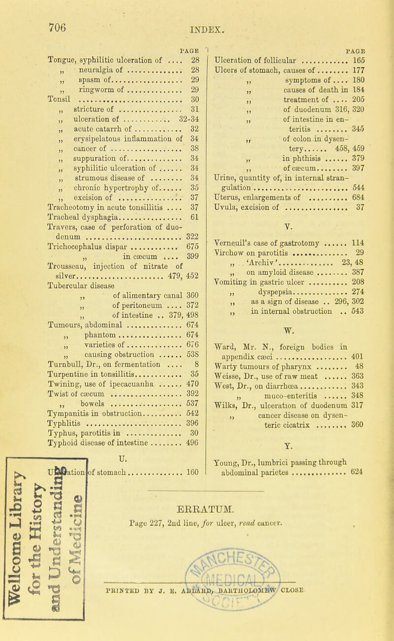 PAGE Tongue, syphilitic ulceration of .... 28 „ neuralgia of 28 „ spasm of 29 „ ringworm of 29 Tonsil 30 „ stricture of 31 „ ulceration of 32-34 „ acute catarrh of 32 „ erysipelatous inflammation of 34 „ cancer of 38 „ suppuration of 34 „ syphilitic ulceration of 34 „ strumous disease of 34 „ chronic hypertrophy of 35 ,, excision of 37 Tracheotomy in acute tonsillitis .... 37 Tracheal dysphagia 61 Travers, case of perforation of duo- denum 322 Trichocephalus dispar 675 „ in caecum .... 399 Trousseau, injection of nitrate of silver 479, 452 Tubercular disease ,, of alimentary canal 360 „ of peritoneum 372 „ of intestine .. 379, 498 Tumours, abdominal 674 ,, phantom 674 „ varieties of 676 „ causing obstruction 538 Turnbull, Dr., on fermentation .... 8 Turpentine in tonsillitis 35 Twining, use of ipecacuanha 470 Twist of caecum 392 ,, bowels 537 Tympanitis in obstruction 542 Typhlitis 396 Typhus, parotitis in 30 Typhoid disease of intestine 496 U JO S o u o ufcOation of stomach 160 a •3 u X A u <2 a s o u. PAGE Ulceration of follicular 165 Ulcers of stomach, causes of 177 ,, symptoms of .... 180 ,, causes of death in 184 ,, treatment of .... 205 ,, of duodenum 316, 320 „ of intestine in en- teritis 345 „ of colon in dysen- tery 458, 459 „ in phthisis 379 ,, of caecum 397 Urine, quantity of, in internal stran- gulation 544 Uterus, enlargements of 684 Uvula, excision of 37 V. Verneuil's case of gastrotomy 114 Virchow on parotitis 29 „ 'Archiv' 23,48 „ on amyloid disease 387 Vomiting in gastric ulcer 208 „ dyspepsia 274 as a sign of disease .. 296, 302 in internal obstruction .. 543 )! >» W. Ward, Mr. N., foreign bodies in appendix caeci 401 Warty tumours of pharynx 48 Weisse, Dr., use of raw meat 363 West, Dr., on diarrhoea 343 „ muco-enteritis 348 Wilks, Dr., ulceration of duodenum 317 ,, cancer disease on dysen- teric cicatrix 360 Y. Young, Dr., lumbrici passing through abdominal parictes 624 ERRATUM. Tage 227, 2nd line, fur ulcer, read oanoer. EOJGAfe PIUWTBD BY J. K. ADLAKD, BARTHOLOMEW CLOSE